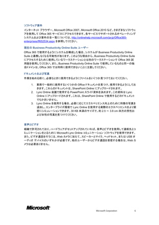 ソフトウェア要件
インターネット ブラウザー、Microsoft Office 2007、Microsoft Office 2010 など、さまざまなソフトウェ
アを使用して Office 365 サービスにアクセスできます。各サービスでサポートされるオペレーティング
システムおよび要件の全一覧については、http://onlinehelp.microsoft.com/ja-jp/Office365-
enterprises/ff652534.aspx を参照してください。

現在の Business Productivity Online Suite ユーザー
Office 365 で使用するようにシステムを構成した場合、システムが Business Productivity Online
Suite と連携しなくなる可能性があります。このような理由から、Business Productivity Online Suite
にアクセスするために使用しているワークステーションとは別のワークステーションで Office 365 試
用版を使用してください。また、Business Productivity Online Suite で使用しているものと同一の独
自ドメインは、Office 365 では同時に使用できないことに注意してください。

ドキュメントおよび写真
作業を始める前に、必要なときに使用できるようにファイルをいくつか見つけておいてください。

    1.   業務で一般的に使用するいくつかの Office ドキュメントを見つけ、使用できるようにしてお
         きます。これらのドキュメントは、SharePoint Online にアップロードされます。
    2.   Lync Online 会議で使用する PowerPoint スライド資料を決めます。この資料は Lync
         Online にアップロードされます。これは、SharePoint Online で使用するどのドキュメント
         でもかまいません。
    3.   Lync Online を使用する場合、必要に応じてエクスペリエンス向上のために同僚の写真を
         追加し、エンタープライズ環境で Lync Online を使用する実際のエクスペリエンスをより緊
         密にシミュレーションできます。30 KB 未満のサイズで、約 2.5 ～ 3.8 cm 四方の男性お
         よび女性の写真を見つけてください。


音声とビデオ
組織で許可されており、ハードウェアがセットアップされていれば、音声とビデオを使用して連絡先とコ
ミュニケーションをとるために Microsoft Lync Online コミュニケーション ソフトウェアを使用できます。
また、ビデオ通話を行うには、Web カメラに加えて、スピーカーとマイク、ヘッドセット、または USB オ
ーディオ デバイスのいずれかが必要です。他のユーザーからビデオ通話を受信する場合は、Web カ
メラは必要ありません。




                                              Microsoft Corporation   6
 