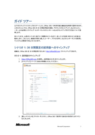 ガイド ツアー
以下のステップバイステップのツアーにより、Office 365 で利用可能な機能を短時間で習得できます。
このセクションでは、Office 365 の 30 日間試用版の登録、アカウントのセットアップ、およびコンピュ
ーター上の必要なソフトウェア コンポーネントのインストールおよびセットアップを行う方法について説
明します。

各シナリオは、以前のシナリオに基づいて構築されているので、各シナリオを順に終えることを強くお
勧めします。これにより、後続の作業に適したユーザー、アクセス許可、およびコンポーネントを使用し
てシステムを構成できるようになります。



シナリオ 1: 30 日間限定の試用版へのサインアップ
組織は、Office 365 を 30 日間試用するために http://office365.com でサインアップできます。

タスク 1: 試用版のサインアップ
    1.   https://Office365.com を参照し、[試用版の入手] をクリックします。
    2.   [サインアップ] ページに会社の情報を入力してください。




    3.   [新しいドメイン名] テキスト ボックスに、Office 365 で使用する会社の名前またはドメイン
         を入力します。



                                             Microsoft Corporation   7
 