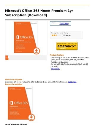 Microsoft Office 365 Home Premium 1yr
Subscription [Download]

                                                              Price :
                                                                        Check Price



                                                             Average Customer Rating

                                                                            2.7 out of 5




                                                         Product Feature
                                                         q   Office on up to 5 PCs and Windows 8 tablets, Macs
                                                         q   Word, Excel, PowerPoint, Outlook, OneNote,
                                                             Publisher, and Access
                                                         q   An extra 20 GB of online storage in SkyDrive (27
                                                             GB total).
                                                         q   Read more




Product Description
Experience Office your way up to date, customized, and accessible from the cloud. Read more
Product Description




Office 365 Home Premium
 