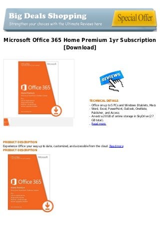 Microsoft Office 365 Home Premium 1yr Subscription
[Download]
TECHNICAL DETAILS
Office on up to 5 PCs and Windows 8 tablets, Macsq
Word, Excel, PowerPoint, Outlook, OneNote,q
Publisher, and Access
An extra 20 GB of online storage in SkyDrive (27q
GB total).
Read moreq
PRODUCT DESCRIPTION
Experience Office your way up to date, customized, and accessible from the cloud. Read more
PRODUCT DESCRIPTION
 