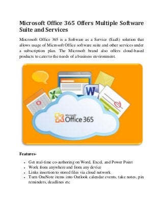 Microsoft Office 365 Offers Multiple Software
Suite and Services
Mircrosoft Office 365 is a Software as a Service (SaaS) solution that
allows usage of Microsoft Office software suite and other services under
a subscription plan. The Microsoft brand also offers cloud-based
products to cater to the needs of a business environment.
Features-
 Get real-time co-authoring on Word, Excel, and Power Point
 Work from anywhere and from any device
 Links insertion to stored files via cloud network
 Turn OneNote items into Outlook calendar events, take notes, pin
reminders, deadlines etc
 
