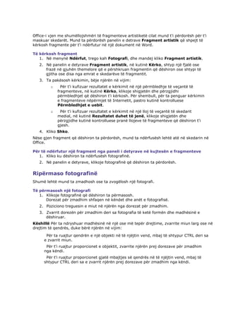 Office-i vjen me shumëllojshmëri të fragmenteve artistiketë cilat mund t'i përdorësh për t'i
maskuar skedarët. Mund ta përdorësh panelin e detrave Fragment artistik që shpejt të
kërkosh fragmente për t'i ndërfutur në një dokument në Word.

Të kërkosh fragment
   1. Në menynë Ndërfut, trego kah Fotografi, dhe mandej kliko Fragment artistik.
   2. Në panelin e detyrave Fragment artistik, në kutinë Kërko, shtyp një fjalë ose
      frazë në gjuhën themelore që e përshkruan fragmentin që dëshiron ose shtypi të
      gjitha ose disa nga emrat e skedarëve të fragmentit.
   3. Ta pakësosh kërkimin, bëje njërën në vijim:
         o     Për t'i kufizuar rezultatet e kërkimit në një përmbledhje të veçantë të
             fragmenteve, në kutinë Kërko, klikoje shigjetën dhe përzgjidhi
             përmbledhjet që dëshiron t'i kërkosh. Për shembull, për ta penguar kërkimin
             e fragmenteve nëpërmjet të Internetit, pastro kutinë kontrolluese
             Përmbledhjet e uebit.
         o    Për t'i kufizuar rezultatet e kërkimit në një lloj të veçantë të skedarit
             medial, në kutinë Rezultatet duhet të jenë, klikoje shigjetën dhe
             përzgjidhe kutinë kontrolluese pranë llojeve të fragmenteve që dëshiron t'i
             gjesh.
   4. Kliko Shko.
Nëse gjen fragment që dëshiron ta përdorësh, mund ta ndërfusësh lehtë atë në skedarin në
Office.

Për të ndërfutur një fragment nga paneli i detyrave në kujtesën e fragmenteve
   1. Kliko ku dëshiron ta ndërfusësh fotografinë.
   2. Në panelin e detyrave, klikoje fotografinë që dëshiron ta përdorësh.


Ripërmaso fotografinë
Shumë lehtë mund ta zmadhosh ose ta zvogëlosh një fotografi.

Të përmasosh një fotografi
   1. Klikoje fotografinë që dëshiron ta përmasosh.
      Dorezat për zmadhim shfaqen në këndet dhe anët e fotografisë.
   2. Poziciono treguesin e miut në njërën nga dorezat për zmadhim.
   3. Zvarrit dorezën për zmadhim deri sa fotografia të ketë formën dhe madhësinë e
      dëshiruar.
Këshillë Për ta ndryshuar madhësinë në një ose më tepër drejtime, zvarrite miun larg ose në
drejtim të qendrës, duke bërë njërën në vijim:
       Për ta ruajtur qendrën e një objekti në të njëjtin vend, mbaj të shtypur CTRL deri sa
      e zvarrit miun.
       Për t'i ruajtur proporcionet e objektit, zvarrite njërën prej dorezave për zmadhim
      nga këndi.
       Për t'i ruajtur proporcionet gjatë mbajtjes së qendrës në të njëjtin vend, mbaj të
      shtypur CTRL deri sa e zvarrit njërën prej dorezave për zmadhim nga këndi.
 