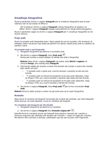 Zmadhoje fotografinë
Mund ta përdorësh shiritin e veglave Fotografi për ta zmadhuar fotografinë pasi ta kesh
ndërfutur atë në një skedar të Office-it.
       Për ta afishuar shiritin e veglave Fotografi, klikoje fotografinë në skedarin në
      Office. Shiriti i veglave Fotografi shfaqet automatikisht kur fotoja është përzgjedhur.
Mund t'i përdorësh veglat në shiritin e veglave Fotografi për t'i zmadhuar fotografitë në më
shumë mënyra.

Preji anët
Mund t'ia presësh anët fotografisë duke i flakur pjesët që nuk të nevojiten. Për shembull, të
shfaqësh vetëm një person nga fotoja që përfshin tre njerëz, thjesht preji anët ku ndodhen dy
njerëzit e tjerë.

Të presësh anët e një fotografie
   1. Përzgjidhe fotografinë që dëshiron t'ia presësh anët.

   2. Në shiritin e veglave Fotografi, kliko Preji anët .
      Doreza për prerjen e anëve shfaqet në këndet dhe anët e fotografisë.

       Shënim Nëse shiriti i veglave Fotografi nuk duket, kliko Shiriti i veglave në
       menynë Pamje, dhe mandej kliko Fotografi.
   3. Pozicionoje veglën për prerjen e anëve mbi dorezën për prerjen e anëve dhe mandej
      bëje njërën në vijim:
         o    T'i presësh anët e njërës anë, zvarrite dorezën e qendrës në atë anë kah
             brenda.
         o    T'i presësh anët në mënyrë të barabartë në të dyja anët njëherësh, mbaj
             të shtypur CTRL siç e zvarrit dorezën e qendrës nga cilado anë kah brenda.
         o    T'i presësh anët në mënyrë të barabartë në të katër anët njëherësh, mbaj
             të shtypur CTRL siç e zvarrit dorezën e këndit kah brenda.

   4. Në shiritin e veglave Fotografi, kliko Preji anët       për ta fikur komandën Preji
      anët.
Shënim Mund ta çbësh prerjen e anëve në çdo kohë para se ta ruash fotografinë.

Rrotullo
Nëse duhet të ndryshoj një fotografi horizontale për ta bërë atë vertikale, ose nëse fotografia
është skenuar me kokë teposhtë, mund ta rrotullosh atë fotografi.

Të rrotullosh një fotografi për 90 shkallë
   1. Përzgjidhe fotografinë që dëshiron ta rrotullosh.

   2. Në shiritin e veglave Fotografi kliko Rrotullo majtas 90°        .
Këshillë Mund ta rrotullosh shumë një fotografi duke përdorur dorezën për rrotullim .
Poziciono treguesin për ndërfutje mbi dorezën për rrotullim — kalon në vegël për rrotullim.
Me klikimin dhe zvarritjen e dorezës, udhëhiqesh nga një vijë me pika rreth fragmentit.
 
