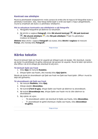 Kontrast ose shkëlqim
Mund ta përshtasësh drejtpeshimin midis zonave të errëta dhe të hapura të fotografisë duke e
përshtatur kontrastin. Ose, nëse fotoja është tepër e errët ose tepër e hapur përgjithësisht,
mund ta zmadhosh atë duke e e përshtatur shkëlqimin.

Për ta ndryshuar kontrastin ose shkëlqimin e një fotografie
   1. Përzgjidhe fotografinë që dëshiron ta ndryshosh.

   2. Në shiritin e veglave Fotografi, kliko Më shumë kontrast        , Më pak kontrast
          , Më shumë shkëlqim        , dhe Më pak shkëlqim       për t'iu përshtatur
       niveleve në fotografi.
Shënim Nëse shiriti i veglave Fotografi nuk duket, kliko Shiriti i veglave në menynë
Pamje, dhe mandej kliko Fotografi.

                                          Prapa në krye




Kërko tekstin
Mund të kërkosh fjalë ose frazë të veçantë që shfaqet kudo në skedar. Për shembull, mendo
që duhet t'ia përditësosh të gjitha referencat një personi të veçantë. Mund të bësh një kërkim
dhe Office-i do të të shfaqë çdo shembull të atij emri.

Të kërkosh fjalë ose frazë
   1. Kliko Gjej në menynë Redakto.
   2. Shtype fjalën ose frazën, dhe mandej kliko Gjej tjetrin.
Mendo që duhet të zëvendësosh një fjalë ose frazë me fjalë ose frazë tjetër. Office-i mund ta
bëjë atë gjithashtu.

Të zëvendësosh një fjalë ose frazë
   1. Në menynë Redakto, kliko Gjej.
   2. Klikoje skedën Zëvendëso.
   3. Në kutinë Ç'farë të gjej, shtype fjalën ose frazën që dëshiron ta zëvendësosh.
   4. Në kutinë Zëvendësoje me, shtype fjalën ose frazën me të cilën dëshiron ta
      zëvendësosh.
   5. Bëj njërën në vijim:
         o    Të zëvendësosh vetëm një shembull të fjalës ose frazës, kliko Zëvendëso.
         o    T'i zëvendësosh të gjithë shembujt e fjalës ose frazës, kliko Zëvendësoi
             të gjitha.

                                          Prapa në krye
 