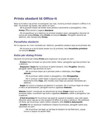 Printo skedarë të Office-it
Nëse ke të lidhur një printer në kompjuter ose rrjet, mund ta printosh skedarin e Office-it në
letër. Të printosh një skedar, bëj njërën në vijim:
        Që të printosh shpejt një skedar duke përdorur parametrat e parazgjedhur, kliko
      Printo     në shiritin e veglave Standard.
       Për të specifikuar se si dëshiron ta printosh skedarin duke i përzgjedhur obcionet në
      kutinë për dialog Printo, kliko Printo në menynë Skedar. Përzgjidhi obcionet që
      dëshiron, dhe mandej kliko Printo.


Paraafisho skedarin
Për tu siguruar se i merr rezultatet që i dëshiron, paraafisho skedarin para se ta printosh atë.
       Për të parë se si do të duket skedari kur të printohet, kliko Paraafisho printimin
      në menynë Skedar.


Kutia për dialog Printo
Obcionet në kutinë për dialog Printo janë organizuar në grupet në vijim:
       Printeri Nëse më tepër se një printer është i lidhur, përzgjidhe nga lista printerin që
      e dëshiron.
       Diapazoni i faqes Për ta printuar të gjithë skedarin, kliko Të gjitha. Ndryshe,
      përzgjidh njërën nga obcionet në vijim:
              Për ta printuar faqen që e përmban pikën e ndërfutjes, kliko Faqe
            aktuale.
               Për ta printuar vetëm tekstin e përzgjedhur, kliko Përzgjedhje.
              Për t'i printuar vetëm faqet e veçuara (ose pamjet rrëshqitëse në
            PowerPoint) kliko Faqe, dhe mandej veçoi faqet ose pamjet rrëshqitëse që i
            dëshiron.
       Kopje Fut numrin e kopjeve që dëshiron t'i printosh. Për t'i printuar faqet në rendin
      e lidhur të përshtatshëm, përzgjidh kutinë e zgjedhjes Sistemo.

      Shënim Imazhi i miniaturës në ndryshimet në zonën Kopje tregon se si do të
      printohen faqet, mvarësisht nga kutia e zgjedhjes Sistemo a është e përzgjedhur ose
      e pastruar.
       Ç'farë të printoj Për të printuar një pjesë të veçantë të skedarit, veço cilën pjesë.
      Obcionet varen nga ajo se cilin program të Office-it je duke e përdorur. Për shembull,
      në Word, për të printuar vetëm vetitë e skedarit, kliko Vetitë e dokumentit.
       Zmadho Për ta ndryshuar madhësinë e faqeve të printuara, përzgjidh njërën prej
      obcioneve në vijim:
              Për të printuar më tepër se një faqe të skedarit në një fletë letre, veçoje
            numrin e faqeve në secilën fletë.
 