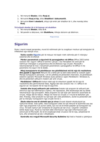 1. Në menynë Skedar, kliko Ruaj si.
   2. Në kutinë Ruaj si tip, kliko Shablloni i dokumentit.
   3. Në kutinë Emri i skedarit, shtyp një emër për shabllon të ri, dhe mandej kliko
      Ruaj.

Të krijosh skedar të ri të bazuar në shabllon
   1. Në menynë Skedar, kliko I ri.
   2. Në panelin e detyrave, nën Shabllone, klikoje obcionin që dëshiron.

                                          Prapa në krye




Sigurim
Duke i marrë masat paraprake, mund të ndihmosh për ta zvogëluar rrezikun që kompjuteri të
infektohet nga ndonjë virus:
      Vizito vendin Sigurim për të mësuar më tepër rreth ndihmës për t'i mbrojtur
     sistemet dhe të dhënat
      Përdor parametrat e sigurimit të parazgjedhur në Office Office 2003 është
     versioni më i sigurt i Office-it tanimë i çliruar. I ka mbrojtësit në vend për të
     ndihmuar mbrojtjen e programeve dhe të dhënave nga viruset. Microsoft-i
     rekomandonqë të mos i ndryshosh parametrat e parazgjedhur të Office-it me
     parametra me siguri më të dobët.
      Mbaj kompjuterin të përditësuar me përditësimet më të reja të rrezikshme
     dhe pjesët e sigurimit Mënyrë më e lehtë për ta bërë këtë është ta vizitosh sajtin
     Mbroje kompjuterin personal, i cili të udhëheq të përdorësh Internetin, të përditësosh
     sistemin operativ Microsoft Windows duke përdorur sajtin Përditësimi i Windows-it,
     dhe të përdorësh softuerin modern për anti viruse.
      Përditësimi i Office-it Vizitoni këtë sajt të shkarkoni pjesët më të reja të
     rrezikshme dhe përmirësimet falas. Ngjitja deri tek versioni më i ri i Office-it të
     siguron se i ke tiparet më të reja të sigurimit.
      Instalo dhe kryej softuerin për antivirus Instalo një program të softuerit për
     antivirus nga një ndërmarrje e njohur, me reputacion, dhe ekzekutoje atë siç është
     rekomanduar nga provajderi. Nëse programi ka një tipar për skenimin automatik të
     virusit, mbaje atë të ndezur. Mbaje në mend se viruset e ri mund të lëshohen çdo
     ditë. Prandaj, nëse produkti ka një tipar për vetë përditësim, duhet ta përdorësh atë
     për ta mbrojtur kompjuterin nga virusët më të ri.
      Zbulo nëse ke me të vërtetë apo jo virus Viruset shpesh ekzekutojnë pa
     njohurinë tënde. Sido qoftë, nëse kompjuteri sillet në një mënyrë të dyshimtë ose ose
     njëri nga programet nuk punon saktë, kjo nuk do të thotë patjetër që kompjuteri ka
     virus. Të kesh njohuri për simptome të veçanta që një virus i veçantë i shkakton
     është diçka kyçe. Mund ta marrësh këtë informacion nga sajti Informacione për
     antivirusë në Microsoft. Do të të sinjalizojë drejt viruseve më të reja, ashpërsisë të
     tyre, dhe simptomet që ato i shkaktojnë.
      Kontrollo me rregull Microsoft Security Bulletins Një listë e freskët e çështjeve
 