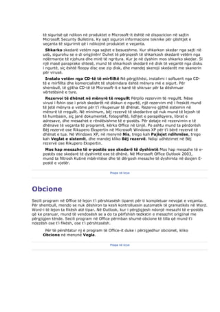 të sigurisë që ndikon në produktet e Microsoft-it është në dispozicion në sajtin
     Microsoft Security Bulletins. Ky sajt siguron informacione teknike për çështjet e
     veçanta të sigurimit që i ndikojnë produktet e veçanta.
       Shkarko skedarë vetëm nga sajtet e besueshme. Kur shkarkon skedar nga sajti në
     ueb, sigurohu se e di origjinën! Duhet të përpiqesh të shkarkosh skedarë vetëm nga
     ndërmarrje të njohura dhe mirë të ngritura. Kur je në dyshim mos shkarko skedar. Si
     një masë paraprake shtesë, mund të shkarkosh skedarë në disk të veçantë nga disku
     i ngurtë, siç është floopy disc ose zip disk, dhe mandej skenoji skedarët me skanerin
     për virusë.
      Instalo vetëm nga CD-të të mirfilltë Në përgjithësi, instalimi i softuerit nga CD-
     të e mirfillta dhe komercialisht të shpërndara është mënyra më e sigurt. Për
     shembull, të gjitha CD-të të Microsoft-it e kanë të shkruar për ta dëshmuar
     vërtetësinë e tyre.
      Rezervoi të dhënat në mënyrë të rregullt Përpilo rezervim të rregullt. Nëse
     virusi i fshin ose i prish skedarët në diskun e ngurtë, një rezervim më i freskët mund
     të jetë mënyra e vetme për t'i rikuperuar të dhënat. Rezervo gjithë sistemin në
     mënyrë të rregullt. Në minimum, bëj rezervë të skedarëve që nuk mund të lejosh të
     të humbasin, siç janë dokumentet, fotografitë, lidhjet e parapëlqyera, librat e
     adresave, dhe mesazhet e rëndësishme të e-postës. Për detaje në rezervimin e të
     dhënave të veçanta të programit, kërko Office në Linjë. Po ashtu mund ta përdorësh
     Bëj rezervë ose Rikupero Ekspertin në Microsoft Windows XP për t'i bërë rezervë të
     dhënat e tua. Në Windows XP, në menynë Nis, trego kah Pajisjet ndihmëse, trego
     kah Veglat e sistemit, dhe mandej kliko Bëj rezervë. Ndiqi udhëzimet në Bëj
     rezervë ose Rikupero Ekspertin.
      Mos hap mesazhe të e-postës ose skedarë të dyshimtë Mos hap mesazhe të e-
     postës ose skedarë të dyshimtë ose të dhënë. Në Microsoft Office Outlook 2003,
     mund ta filtrosh Kutinë mbërritëse dhe të dërgosh mesazhe të dyshimta në dosjen E-
     postë e vjetër.

                                         Prapa në krye




Obcione
Secili program në Office të lejon t'i përshtasësh tiparet për ti kompletuar nevojat e veçanta.
Për shembull, mendo se nuk dëshiron ta kesh kontrolluesin automatik të gramatikës në Word.
Word-i të lejon ta fikësh atë tipar. Në Outlook, kur i përgjigjesh ndonjë mesazhi të e-postës
që ke pranuar, mund të vendosësh se a do ta përfshish tedkstin e mesazhit origjinal me
përgjigjen tënde. Secili program në Office përmban shumë obcione të tilla që mund t'i
ndezësh ose t'i fikësh, ose t'i përshtasësh.
      Për të përshtatur nj ë program të Office-it duke i përzgjedhur obcionet, kliko
     Obcione në menynë Vegla.

                                         Prapa në krye
 
