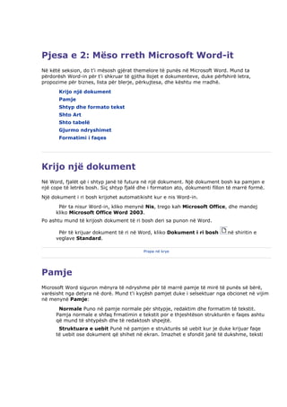 Pjesa e 2: Mëso rreth Microsoft Word-it
Në këtë seksion, do t'i mësosh gjërat themelore të punës në Microsoft Word. Mund ta
përdorësh Word-in për t'i shkruar të gjitha llojet e dokumenteve, duke përfshirë letra,
propozime për biznes, lista për blerje, përkujtesa, dhe kështu me rradhë.
       Krijo një dokument
       Pamje
       Shtyp dhe formato tekst
       Shto Art
       Shto tabelë
       Gjurmo ndryshimet
       Formatimi i faqes




Krijo një dokument
Në Word, fjalët që i shtyp janë të futura në një dokument. Një dokument bosh ka pamjen e
një cope të letrës bosh. Siç shtyp fjalë dhe i formaton ato, dokumenti fillon të marrë formë.
Një dokument i ri bosh krijohet automatikisht kur e nis Word-in.
       Për ta nisur Word-in, kliko menynë Nis, trego kah Microsoft Office, dhe mandej
      kliko Microsoft Office Word 2003.
Po ashtu mund të krijosh dokument të ri bosh deri sa punon në Word.

       Për të krijuar dokument të ri në Word, kliko Dokument i ri bosh       në shiritin e
      veglave Standard.

                                          Prapa në krye




Pamje
Microsoft Word siguron mënyra të ndryshme për të marrë pamje të mirë të punës së bërë,
varësisht nga detyra në dorë. Mund t'i kyçësh pamjet duke i selsektuar nga obcionet në vijim
në menynë Pamje:
       Normale Puno në pamje normale për shtypje, redaktim dhe formatim të tekstit.
      Pamja normale e shfaq frmatimin e tekstit por e thjeshtëson strukturën e faqes ashtu
      që mund të shtypësh dhe të redaktosh shpejtë.
       Struktuara e uebit Punë në pamjen e strukturës së uebit kur je duke krijuar faqe
      të uebit ose dokument që shihet në ekran. Imazhet e sfondit janë të dukshme, teksti
 