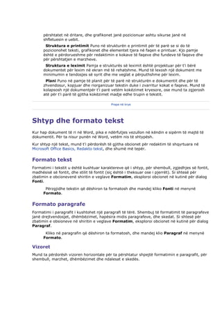 përshtatet në dritare, dhe grafikonet janë pozicionuar ashtu sikurse janë në
      shfletuesin e uebit.
       Struktura e printimit Puno në strukturën e printimit për të parë se si do të
      pozicionohet teksti, grafikonet dhe elementet tjera në faqen e printuar. Kjo pamje
      është e përdorueshme për redaktimin e kokave të faqeve dhe fundeve të faqeve dhe
      për përshtatjen e marzheve.
       Struktura e leximit Pamja e strukturës së leximit është projektuar për t'i bërë
      dokumentet për lexim në ekran më të rehatshme. Mund të lexosh një dokument me
      minimumin e tendosjes së syrit dhe me veglat e përputhshme për lexim.
       Plani Puno në pamje të planit për të parë në strukturën e dokumentit dhe për të
      zhvendosur, kopjuar dhe riorganizuar tekstin duke i zvarritur kokat e faqeve. Mund të
      kolapsosh një dokumentpër t'i parë vetëm kokëzimet kryesore, ose mund ta zgjerosh
      atë për t'i parë të gjitha kokëzimet madje edhe trupin e tekstit.

                                          Prapa në krye




Shtyp dhe formato tekst
Kur hap dokument të ri në Word, pika e ndërfutjes vezullon në këndin e sipërm të majtë të
dokumentit. Për ta nisur punën në Word, vetëm nis të shtypësh.
Kur shtyp një tekst, mund t'i përdorësh të gjitha obcionet për redaktim të shqyrtuara në
Microsoft Office Basics, Redakto tekst, dhe shumë më tepër.


Formato tekst
Formatimi i tekstit u është kushtuar karaktereve që i shtyp, për shembull, zgjedhjes së fontit,
madhësisë së fontit, dhe stilit të fontit (siç është i theksuar ose i pjerrët). Si shtesë për
zbatimin e obcionevenë shiritin e veglave Formatim, eksploroi obcionet në kutinë për dialog
Fonti.
       Përzgjidhe tekstin që dëshiron ta formatosh dhe mandej kliko Fonti në menynë
      Formato.


Formato paragrafe
Formatimi i paragrafit i kushtohet një paragrafi të tërë. Shembuj të formatimit të paragrafeve
janë drejtvendosjet, dhëmbëzimet, hapësira midis paragrafeve, dhe skedat. Si shtesë për
zbatimin e obsioneve në shiritin e veglave Formatim, eksploroi obcionet në kutinë për dialog
Paragraf.
       Kliko në paragrafin që dëshiron ta formatosh, dhe mandej klio Paragraf në menynë
      Formato.

Vizoret
Mund ta përdorësh vizoren horizontale për ta përshtatur shpejtë formatimin e paragrafit, për
shembull, marzhet, dhëmbëzimet dhe ndalesat e skedës.
 
