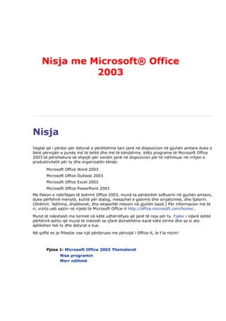 Nisja me Microsoft® Office
               2003




Nisja
Veglat që i përdor për detyrat e përditshme tani janë në dispozicion në gjuhën amtare duke e
bërë përvojën e punës më të lehtë dhe më të këndshme. Këto programe të Microsoft Office
2003 të përshtatura së shpejti për vendin janë në dispozicion për të ndihmuar në rritjen e
produktivitetit për ty dhe organizatën tënde:
       Microsoft Office Word 2003
       Microsoft Office Outlook 2003
       Microsoft Office Excel 2003
       Microsoft Office PowerPoint 2003
Me Pakon e ndërfaqes të botimit Office 2003, mund ta përdorësh softuerin në gjuhën amtare,
duke përfshirë menytë, kutitë për dialog, mesazhet e gabimit dhe sinjalizimet, dhe fjalorin.
(Shënim: Ndihma, shabllonet, dhe ekspertët mbesin në gjuhën bazë.) Për informacion më të
ri, vizito ueb sajtin në rrjetë të Microsoft Office-it http://office.microsoft.com/home/.
Mund të ndeshesh me termet në këtë udhërrëfyes që janë të reja për ty. Fjalor i ndarë është
përfshirë ashtu që mund të mësosh se çfarë domethënie kanë këto terme dhe se si ato
aplikohen tek ty dhe detyrat e tua.
Në qoftë se je fillestar ose një përdorues me përvojë i Office-it, le t'ia nisim!



       Pjesa 1: Microsoft Office 2003 Themeloret
               Nise programin
               Merr ndihmë
 