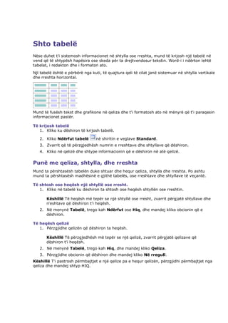 Shto tabelë
Nëse duhet t'i sistemosh informacionet në shtylla ose rreshta, mund të krijosh një tabelë në
vend që të shtypësh hapësira ose skeda për ta drejtvendosur tekstin. Word-i i ndërton lehtë
tabelat, i redakton dhe i formaton ato.
Njl tabelë është e përbërë nga kuti, të quajtura qeli të cilat janë sistemuar në shtylla vertikale
dhe rreshta horizontal.




Mund të fusësh tekst dhe grafikone në qeliza dhe t'i formatosh ato në mënyrë që t'i paraqesin
informacionet pastër.

Të krijosh tabelë
   1. Kliko ku dëshiron të krijosh tabelë.

   2. Kliko Ndërfut tabelë       në shiritin e veglave Standard.
   3. Zvarrit që të përzgjedhësh numrin e rreshtave dhe shtyllave që dëshiron.
   4. Kliko në qelizë dhe shtype informacionin që e dëshiron në atë qelizë.


Punë me qeliza, shtylla, dhe rreshta
Mund ta përshtasësh tabelën duke shtuar dhe hequr qeliza, shtylla dhe rreshta. Po ashtu
mund ta përshtasësh madhësinë e gjithë tabelës, ose rreshtave dhe shtyllave të veçantë.

Të shtosh ose heqësh një shtyllë ose rresht.
   1. Kliko në tabelë ku dëshiron ta shtosh ose heqësh shtyllën ose rreshtin.

       Këshillë Të heqësh më tepër se një shtyllë ose rresht, zvarrit përgjatë shtyllave dhe
       rreshtave që dëshiron t'i heqësh.
   2. Në menynë Tabelë, trego kah Ndërfut ose Hiq, dhe mandej kliko obcionin që e
      dëshiron.

Të heqësh qelizë
   1. Përzgjidhe qelizën që dëshiron ta heqësh.

       Këshillë Të përzgjedhësh më tepër se një qelizë, zvarrit përgjatë qelizave që
       dëshiron t'i heqësh.
   2. Në menynë Tabelë, trego kah Hiq, dhe mandej kliko Qeliza.
   3. Përzgjidhe obcionin që dëshiron dhe mandej kliko Në rregull.
Këshillë T'i pastrosh përmbajtjet e një qelize pa e hequr qelizën, përzgjidhi përmbajtjet nga
qeliza dhe mandej shtyp HIQ.
 