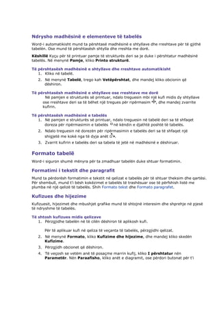 Ndrysho madhësinë e elementeve të tabelës
Word-i automatikisht mund ta përshtasë madhësinë e shtyllave dhe rreshtave për të gjithë
tabelën. Ose mund të përshtasësh shtylla dhe rreshta me dorë.
Këshillë Kyçu për të printuar pamje të strukturës deri sa je duke i përshtatur madhësinë
tabelës. Në menynë Pamje, kliko Printo strukturë.

Të përshtasësh madhësinë e shtyllave dhe rreshtave automatikisht
   1. Kliko në tabelë.
   2. Në menynë Tabelë, trego kah Vetëpërshtat, dhe mandej kliko obcionin që
      dëshiron.

Të përshtasësh madhësinë e shtyllave ose rreshtave me dorë
      Në pamjen e strukturës së printuar, ndalo treguesin mbi një kufi midis dy shtyllave
     ose rreshtave deri sa të bëhet një tregues për ripërmasim , dhe mandej zvarrite
     kufirin.

Të përshtasësh madhësinë e tabelës
   1. Në pamjen e strukturës së printuar, ndalo treguesin në tabelë deri sa të shfaqet
      doreza për ripërmasimin e tabelës   në këndin e djathtë poshtë të tabelës.
   2. Ndalo treguesin në dorezën për ripërmasimin e tabelës deri sa të shfaqet një
      shigjetë me kokë nga të dyja anët   .
   3. Zvarrit kufirin e tabelës deri sa tabela të jetë në madhësinë e dëshiruar.


Formato tabelë
Word-i siguron shumë mënyra për ta zmadhuar tabelën duke shtuar formatimin.

Formatimi i tekstit dhe paragrafit
Mund ta përdorësh formatimin e tekstit në qelizat e tabelës për të shtuar theksim dhe qartësi.
Për shembull, mund t'i bësh kokëzimet e tabelës të trashësuar ose të përfshish listë me
plumba në një qelizë të tabelës. Shih Formato tekst dhe Formato paragrafet.

Kufizues dhe hijezime
Kufizuesit, hijezimet dhe mbushjet grafike mund të shtojnë interesim dhe shprehje në pjesë
të ndryshme të tabelës.

Të shtosh kufizues midis qelizave
   1. Përzgjidhe tabelën në të cilën dëshiron të aplikosh kufi.

       Për të aplikuar kufi në qeliza të veçanta të tabelës, përzgjidhi qelizat.
   2. Në menynë Formato, kliko Kufizime dhe hijezime, dhe mandej kliko skedën
      Kufizime.
   3. Përzgjidh obcionet që dëshiron.
   4. Të veçosh se vetëm anë të posaçme marrin kufij, kliko I përshtatur nën
      Parametër. Nën Paraafisho, kliko anët e diagramit, ose përdori butonat për t'i
 