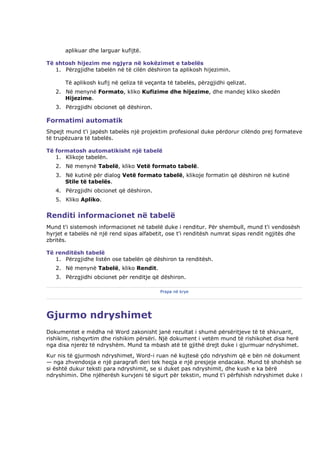aplikuar dhe larguar kufijtë.

Të shtosh hijezim me ngjyra në kokëzimet e tabelës
   1. Përzgjidhe tabelën në të cilën dëshiron ta aplikosh hijezimin.

       Të aplikosh kufij në qeliza të veçanta të tabelës, përzgjidhi qelizat.
   2. Në menynë Formato, kliko Kufizime dhe hijezime, dhe mandej kliko skedën
      Hijezime.
   3. Përzgjidhi obcionet që dëshiron.

Formatimi automatik
Shpejt mund t'i japësh tabelës një projektim profesional duke përdorur cilëndo prej formateve
të trupëzuara të tabelës.

Të formatosh automatikisht një tabelë
   1. Klikoje tabelën.
   2. Në menynë Tabelë, kliko Vetë formato tabelë.
   3. Në kutinë për dialog Vetë formato tabelë, klikoje formatin që dëshiron në kutinë
      Stile të tabelës.
   4. Përzgjidhi obcionet që dëshiron.
   5. Kliko Apliko.


Renditi informacionet në tabelë
Mund t'i sistemosh informacionet në tabelë duke i renditur. Për shembull, mund t'i vendosësh
hyrjet e tabelës në një rend sipas alfabetit, ose t'i renditësh numrat sipas rendit ngjitës dhe
zbritës.

Të renditësh tabelë
   1. Përzgjidhe listën ose tabelën që dëshiron ta renditësh.
   2. Në menynë Tabelë, kliko Rendit.
   3. Përzgjidhi obcionet për renditje që dëshiron.

                                           Prapa në krye




Gjurmo ndryshimet
Dokumentet e mëdha në Word zakonisht janë rezultat i shumë përsëritjeve të të shkruarit,
rishikim, rishqyrtim dhe rishikim përsëri. Një dokument i vetëm mund të rishikohet disa herë
nga disa njerëz të ndryshëm. Mund ta mbash atë të gjithë drejt duke i gjurmuar ndryshimet.
Kur nis të gjurmosh ndryshimet, Word-i ruan në kujtesë çdo ndryshim që e bën në dokument
— nga zhvendosja e një paragrafi deri tek heqja e një presjeje endacake. Mund të shohësh se
si është dukur teksti para ndryshimit, se si duket pas ndryshimit, dhe kush e ka bërë
ndryshimin. Dhe njëherësh kurvjeni të sigurt për tekstin, mund t'i përfshish ndryshimet duke i
 