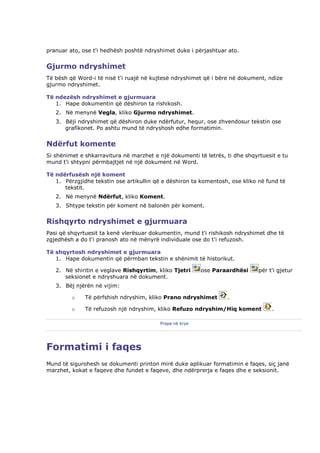 pranuar ato, ose t'i hedhësh poshtë ndryshimet duke i përjashtuar ato.


Gjurmo ndryshimet
Të bësh që Word-i të nisë t'i ruajë në kujtesë ndryshimet që i bëre në dokument, ndize
gjurmo ndryshimet.

Të ndezësh ndryshimet e gjurmuara
   1. Hape dokumentin që dëshiron ta rishikosh.
   2. Në menynë Vegla, kliko Gjurmo ndryshimet.
   3. Bëji ndryshimet që dëshiron duke ndërfutur, hequr, ose zhvendosur tekstin ose
      grafikonet. Po ashtu mund të ndryshosh edhe formatimin.


Ndërfut komente
Si shënimet e shkarravitura në marzhet e një dokumenti të letrës, ti dhe shqyrtuesit e tu
mund t'i shtypni përmbajtjet në një dokument në Word.

Të ndërfusësh një koment
   1. Përzgjidhe tekstin ose artikullin që e dëshiron ta komentosh, ose kliko në fund të
      tekstit.
   2. Në menynë Ndërfut, kliko Koment.
   3. Shtype tekstin për koment në balonën për koment.


Rishqyrto ndryshimet e gjurmuara
Pasi që shqyrtuesit ta kenë vlerësuar dokumentin, mund t'i rishikosh ndryshimet dhe të
zgjedhësh a do t'i pranosh ato në mënyrë individuale ose do t'i refuzosh.

Të shqyrtosh ndryshimet e gjurmuara
   1. Hape dokumentin që përmban tekstin e shënimit të historikut.

   2. Në shiritin e veglave Rishqyrtim, kliko Tjetri     ose Paraardhësi      për t'i gjetur
      seksionet e ndryshuara në dokument.
   3. Bëj njërën në vijim:

         o    Të përfshish ndryshim, kliko Prano ndryshimet       .

         o    Të refuzosh një ndryshim, kliko Refuzo ndryshim/Hiq koment           .

                                         Prapa në krye




Formatimi i faqes
Mund të sigurohesh se dokumenti printon mirë duke aplikuar formatimin e faqes, siç janë
marzhet, kokat e faqeve dhe fundet e faqeve, dhe ndërprerja e faqes dhe e seksionit.
 