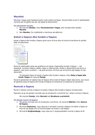 Marzhet
Marzhet e faqes janë hapësirë boshe rreth kufijve të faqes. Shumë lehtë mund t'i përshtasësh
marzhet për të gjithë ose për një pjesë të dokumentit.

Të ndryshosh marzhe
   1. Në menynë Skedar, kliko Parametrizimi i faqes, dhe mandej kliko skedën
      Marzhe.
   2. Nën Marzhe, Fut madhësitë e marzheve që dëshiron.


Kokat e faqeve dhe fundet e faqeve
Kokat e faqeve dhe fundet e faqeve janë zona në krye dhe në fund të marzheve të secilës
faqe në dokument.




Mund të ndërfusësh tekst ose grafikone në kokat e faqevedhe fundet e faqeve — për
shembull, numrat e faqeve, datën, logon e ndërmarrjes, titullin e dokumentit ose emrin e
skedarit, ose emrin e autorit — që janë printuar në krye ose në fund të çdo faqeje në një
dokument.
      Të shtypësh tekst në kokat e faqeve dhe fundet e faqeve, kliko Koka e faqes dhe
     fundi i faqes në menynë Pamje.
Mund të përdorësh të njëjtat koka të faqeve dhe funde të faqeve nëpër dokument, ose mund
të aplikosh koka të faqeve dhe funde të faqeve të ndryshme në seksione të ndryshme.


Numrat e faqeve
Mund t'i shtosh numrat e faqeve te kokat e faqeve dhe fundet e faqeve në dokument.
Sigurohu se je në pamjen normale ose në strukturën e printimit kur i shton numrat e faqeve.
       Në menynë Pamje, kliko Normal ose Struktura e printimit.

Të shtosh numra të faqeve
   1. Në pamje normale ose në strukturën e printimit, në menynë Ndërfut, kliko Numra
      të faqeve.
   2. Në kitinë Poziciono, veço nëse do t'i printosh numrat e faqeve në kokën e faqes në
      krye të një faqeje ose në fund të faqes në fundin e një faqeje.
   3. Në kutinë Drejtvendosje, veço nëse do t'i drejtvendosësh numrat e faqes në të
 
