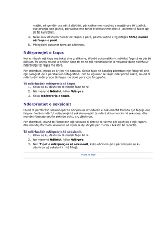 majtë, në qendër ose në të djathtë, përkatëse me marzhet e majtë ose të djathtë,
      ose brenda ose jashtë, përkatëse me tehet e brendshme dhe të jashtme të faqes që
      do të kufizohet.
   4. Nëse nuk dëshiron numër në faqen e parë, pastro kutinë e zgjedhjes Shfaq numër
      në faqen e parë.
   5. Përzgjidhi obcionet tjera që dëshiron.


Ndërprerjet e faqes
Kur e mbush një faqe me tekst dhe grafikone, Word-i automatikisht ndërfut faqe të re për të
punuar. Po ashtu mund të krijosh faqe të re në një vendndodhje të veçantë duke ndërfutur
ndërprerje të faqes me dorë.
Për shembull, medo që krijon një katalog. Secila faqe në katalog përmban një fotografi dhe
një paragraf që e përshkruan fotografinë. Për tu siguruar se faqet ndërpriten saktë, mund të
ndërfusësh ndërprerje të faqes me dorë para çdo fotografie.

Të ndërfusësh ndërprerje të faqes
   1. Kliko se ku dëshiron të nisësh faqe të re.
   2. Në menynë Ndërfut, kliko Ndërpre.
   3. Kliko Ndërprerja e faqes.


Ndërprerjet e seksionit
Mund të përdorësh seksionepër të ndryshuar strukturën e dokumentit brenda një faqeje ose
faqeve. Vetëm ndërfut ndërprerje të seksionevepër ta ndarë dokumentin në seksione, dhe
mandej formato secilin seksion ashtu siç dëshiron.
Për shembull, mund të formatosh një seksion si shtyllë të vetme për njohjen e një raporti,
dhe mandej formato seksionin në vijim si dy shtylla për trupin e tekstit të raportit.

Të ndërfusësh ndërprerje të seksionit.
   1. Kliko se ku dëshiron të nisësh faqe të re.
   2. Në menynë Ndërfut, kliko Ndërpre.
   3. Nën Tipet e ndërprerjes së seksionit, kliko obcionin që e përshkruan se ku
      dëshiron që seksioni i ri të fillojë.

                                         Prapa në krye
 