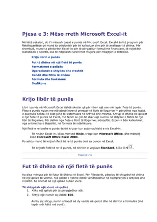 Pjesa e 3: Mëso rreth Microsoft Excel-it
Në këtë seksion, do t'i mësosh bazat e punës në Microsoft Excel. Excel-i është program për
fletëllogaritëse që mund ta përdorësh për të kalkuluar dhe për të analizuar të dhëna. Për
shembull, mund ta përdorësh Excel-in për të përgatitur formulime financiare, të ndjekësh
statistikën e sportit, ose të ndjekësh harxhimet mujore për mbajtjen e shtëpisë.
       Krijo librin e punës

       Fut të dhëna në një fletë të punës
       Formatimet e qelizës
       Operacionet e shtyllës dhe rreshtit
       Rendit dhe filtro të dhëna
       Formula dhe funksione
       Grafikone




Krijo libër të punës
Libri i punës në Microsoft Excel është skedar që përmban një ose më tepër fleta të punës.
Fleta e punës ngjan me një pjesë letre të printuar të librit të llogarive — përbëhet nga kutitë,
e quajtura qeliza, të cilat janë të sistemuara në shtylla dhe rreshta. Shtyp të dhëna në qelizat
e një flete të punës në Excel, më tepër se çdo të shkruaje numra në shtyllat e fletës të një
libri të llogarive. Për dallim nga fleta e librit të llogarive, sidoqoftë, Excel-i i bën kalkulimet,
nga aritmetika e thjeshtë, në formula të ndërlikuara.
Një fletë e re boshe e punës është krijuar kur automatikisht e nis Excel-in.
       Të nisësh Excel-in, kliko menynë Nisje, trego kah Microsoft Office, dhe mandej
      kliko Microsoft Office Excel 2003.
Po ashtu mund të krijosh fletë të re të punës deri sa punon në Excel.

       Të krijosh fletë të re të punës, në shiritin e veglave Standard, kliko I ri      .

                                            Prapa në krye




Fut të dhëna në një fletë të punës
Ka disa mënyra për të futur të dhëna në Excel. Për fillestarët, përpiqu të shtypësh të dhëna
në një qelizë të vetme. Një qelizë e vetme është vendndodhur në ndërprerjen e shtyllës dhe
rreshtit. Të dhënat në një qelizë quhen vlerë.

Të shtypësh një vlerë në qelizë
   1. Kliko një qelizë për ta përzgjedhur atë.
   2. Shtyp një numër siç është 100.

       Ashtu siç shtyp, numri shfaqet në dy vende në qelizë dhe në shiritin e formulës (më
       tepër mbi këtë më vonë).
 