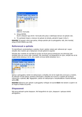 Qelizë
        Shiriti i formulës
   3. Shtyp ENTER.
      Numri zhduket nga shiriti i formulës dhe pika e ndërfutjes kërcen në qelizën nën.
   4. Të vazhdosh futjen e vlerave në qelizat në shtylla, përsëriti hapat 2 dhe 3.
Këshillë Të largosh vlerë nga qeliza, klikoje qelizën për ta përzgjedhur atë, dhe mandej
shtyp KTHIM PRAPA ose HIQ.


Referencat e qelizës
Të identifikosh vendndodhjen e qelizës, Excel-i përdor sistem për referencë që i veçon
shtyllën dhe rreshtin që e ndërpresin në atë qelizë të veçantë.
Shtyllat dhe rreshtat në një fletë të punës në Excel janë të etiketuara me shkronja (për
shtyllat) dhe me numra (për rreshtat). Për shembull, në fotografinë në vijim, shtylla më në të
majtë është etiketuar me A, dhe rreshti në krye është etiketuar me 1.




Qeliza e përzgjedhur është në ndërprerjen e shtyllës më në të majtë dhe në kryen e rreshtit.
të referosh në atë qelizë, kombino shkronjën e shtyllës me numrin e rreshtit për të fituar
referencën e qelizës, A1. Ngjajshëm, qeliza në ndërprerjen e shtyllës B dhe rreshtit 4 është
qeliza B4.
Këshillë Referenca për qelizën e përzgjedhur shfaqet në kutinë Emri mbi këndin e sipërm në
të majtë të fletës së punës.


Diapazonet
Një grup qelizash quhet diapazon. Në fotografinë në vijim, diapazoni i qelizave është
përzgjedhur.
 