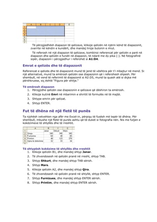Të përzgjedhësh diapazon të qelizave, klikoje qelizën në njërin kënd të diapazonit,
     zvarrite në këndin e kundërt, dhe mandej liroje butonin e miut.
      Të referosh në një diapazon të qelizave, kombinoi referencat për qelizën e parë në
     diapazon dhe qelizën e fundit në diapazon, të ndarë me dy pika (:). Në fotografinë
     sipër, diapazoni i përzgjedhur i referohet si A1:D4.

Emrat e qelizës dhe të diapazonit
Referencat e qelizës dhe të diapazonit mund të jenë të vështira për t'i mbajtur në mend. Si
një alternativë, mund ta emërosh qelizën ose diapazonin që i referohesh shpesh. Për
shembull, në vend të referimit të diapazonit si A2:D5, mund ta quash atë si diçka më
përshkruese, siç është "Figura për shitje."

Të emërosh diapazon
   1. Përzgjidhe qelizën ose diapazonin e qelizave që dëshiron ta emërosh.
   2. Klikoje kutinë Emri në mbarimin e shiritit të formulës në të majtë.
   3. Shtype emrin për qelizat.
   4. Shtyp ENTER.


Fut të dhëna në një fletë të punës
Ta njohësh vetvehten nga afër me Excel-in, përpiqu të fusësh më tepër të dhëna. Për
shembull, mbushe një fletë të punës ashtu që të duket si fotografia nën. Nis me futjen e
kokëzimeve të shtyllës dhe të rreshtit.




Të shtypësh kokëzime të shtyllës dhe rreshtit
   1. Klikoje qelizën B1, dhe mandej shtyp Janar.
   2. Të zhvendosesh në qelizën pranë në rresht, shtyp TAB.
   3. Shtyp Shkurt, dhe mandej shtyp TAB sërish.
   4. Shtyp Mars.
   5. Klikoje qelizën A2, dhe mandej shtyp Qira.
   6. Të zhvendosesh në qelizën pranë në shtyllë, shtyp ENTER.
   7. Shtyp Furnizues, dhe mandej shtyp ENTER sërish.
   8. Shtyp Printim, dhe mandej shtyp ENTER sërish.
 