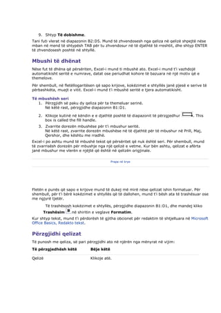 9. Shtyp Të dobishme.
Tani futi vlerat në diapazonin B2:D5. Mund të zhvendosesh nga qeliza në qelizë shpejtë nëse
mban në mend të shtypësh TAB për tu zhvendosur në të djathtë të rreshtit, dhe shtyp ENTER
të zhvendosesh poshtë në shtyllë.


Mbushi të dhënat
Nëse fut të dhëna që përsëriten, Excel-i mund ti mbushë ato. Excel-i mund t'i vazhdojë
automatikisht seritë e numrave, datat ose periudhat kohore të bazuara në një motiv që e
themelove.
Për shembull, në fletëllogaritësen që sapo krijove, kokëzimet e shtyllës janë pjesë e serive të
përbashkëta, muajt e vitit. Excel-i mund t'i mbushë seritë e tjera automatikisht.

Të mbushësh seri
   1. Përzgjidh së paku dy qeliza për ta themeluar serinë.
      Në këtë rast, përzgjidhe diapazonin B1:D1.

   2. Klikoje kutinë në këndin e e djathtë poshtë të diapazonit të përzgjedhur         . This
      box is called the fill handle.
   3. Zvarrite dorezën mbushëse për t'i mbushur seritë.
      Në këtë rast, zvarrite dorezën mbushëse në të djathtë për të mbushur në Prill, Maj,
      Qershor, dhe kështu me rradhë.
Excel-i po ashtu mund të mbushë tekst që përsëritet që nuk është seri. Për shembull, mund
të zvarrisësh dorezën për mbushje nga një qelizë e vetme. Kur bën ashtu, qelizat e afërta
janë mbushur me vlerën e njëjtë që është në qelizën origjinale.

                                            Prapa në krye




Fletën e punës që sapo e krijove mund të dukej më mirë nëse qelizat ishin formatuar. Për
shembull, për t'i bërë kokëzimet e shtyllës që të dallohen, mund t'i bësh ata të trashësuar ose
me ngjyrë tjetër.
         Të trashësosh kokëzimet e shtyllës, përzgjidhe diapazonin B1:D1, dhe mandej kliko
      Trashësim       në shiritin e veglave Formatim.
Kur shtyp tekst, mund t'i përdorësh të gjitha obcionet për redaktim të shtjelluara në Microsoft
Office Basics, Redakto tekst.


Përzgjidhi qelizat
Të punosh me qeliza, së pari përzgjidhi ato në njërën nga mënyrat në vijim:
Të përzgjedhësh këtë            Bëje këtë

Qelizë                          Klikoje atë.
 