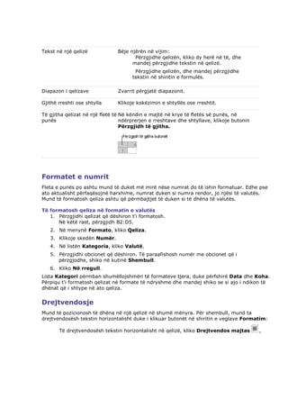 Tekst në një qelizë             Bëje njërën në vijim:
                                       Përzgjidhe qelizën, kliko dy herë në të, dhe
                                      mandej përzgjidhe tekstin në qelizë.
                                       Përzgjidhe qelizën, dhe mandej përzgjidhe
                                      tekstin në shiritin e formulës.

Diapazon i qelizave             Zvarrit përgjatë diapazonit.

Gjithë rreshti ose shtylla      Klikoje kokëzimin e shtyllës ose rreshtit.

Të gjitha qelizat në një fletë të Në këndin e majtë në krye të fletës së punës, në
punës                             ndërprerjen e rreshtave dhe shtyllave, klikoje butonin
                                  Përzgjidh të gjitha.




Formatet e numrit
Fleta e punës po ashtu mund të duket më mirë nëse numrat do të ishin formatuar. Edhe pse
ato aktualisht përfaqësojnë harxhime, numrat duken si numra rendor, jo njësi të valutës.
Mund të formatosh qeliza ashtu që përmbajtjet të duken si të dhëna të valutës.

Të formatosh qeliza në formatin e valutës
   1. Përzgjidhi qelizat që dëshiron t'i formatosh.
      Në këtë rast, përzgjidh B2:D5.
   2. Në menynë Formato, kliko Qeliza.
   3. Klikoje skedën Numër.
   4. Në listën Kategoria, kliko Valutë.
   5. Përzgjidhi obcionet që dëshiron. Të paraafishosh numër me obcionet që i
      përzgjodhe, shiko në kutinë Shembull.
   6. Kliko Në rregull.
Lista Kategori përmban shumëllojshmëri të formateve tjera, duke përfshirë Data dhe Koha.
Përpiqu t'i formatosh qelizat në formate të ndryshme dhe mandej shiko se si ajo i ndikon të
dhënat që i shtype në ato qeliza.


Drejtvendosje
Mund të pozicionosh të dhëna në një qelizë në shumë mënyra. Për shembull, mund ta
drejtvendosësh tekstin horizontalisht duke i klikuar butonët në shiritin e veglave Formatim:

       Të drejtvendosësh tekstin horizontalisht në qelizë, kliko Drejtvendos majtas        ,
 