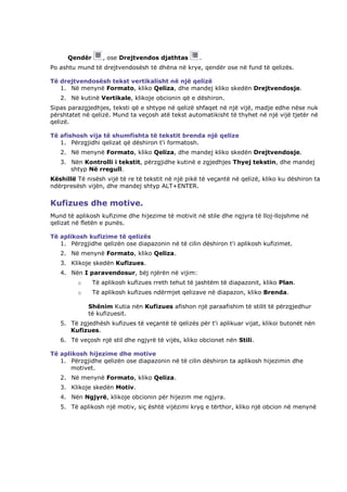 Qendër      , ose Drejtvendos djathtas        .
Po ashtu mund të drejtvendosësh të dhëna në krye, qendër ose në fund të qelizës.

Të drejtvendosësh tekst vertikalisht në një qelizë
   1. Në menynë Formato, kliko Qeliza, dhe mandej kliko skedën Drejtvendosje.
   2. Në kutinë Vertikale, klikoje obcionin që e dëshiron.
Sipas parazgjedhjes, teksti që e shtype në qelizë shfaqet në një vijë, madje edhe nëse nuk
përshtatet në qelizë. Mund ta veçosh atë tekst automatikisht të thyhet në një vijë tjetër në
qelizë.

Të afishosh vija të shumfishta të tekstit brenda një qelize
   1. Përzgjidhi qelizat që dëshiron t'i formatosh.
   2. Në menynë Formato, kliko Qeliza, dhe mandej kliko skedën Drejtvendosje.
   3. Nën Kontrolli i tekstit, përzgjidhe kutinë e zgjedhjes Thyej tekstin, dhe mandej
      shtyp Në rregull.
Këshillë Të nisësh vijë të re të tekstit në një pikë të veçantë në qelizë, kliko ku dëshiron ta
ndërpresësh vijën, dhe mandej shtyp ALT+ENTER.


Kufizues dhe motive.
Mund të aplikosh kufizime dhe hijezime të motivit në stile dhe ngjyra të lloj-llojshme në
qelizat në fletën e punës.

Të aplikosh kufizime të qelizës
   1. Përzgjidhe qelizën ose diapazonin në të cilin dëshiron t'i aplikosh kufizimet.
   2. Në menynë Formato, kliko Qeliza.
   3. Klikoje skedën Kufizues.
   4. Nën I paravendosur, bëj njërën në vijim:
         o     Të aplikosh kufizues rreth tehut të jashtëm të diapazonit, kliko Plan.
         o     Të aplikosh kufizues ndërmjet qelizave në diapazon, kliko Brenda.

             Shënim Kutia nën Kufizues afishon një paraafishim të stilit të përzgjedhur
             të kufizuesit.
   5. Të zgjedhësh kufizues të veçantë të qelizës për t'i aplikuar vijat, klikoi butonët nën
      Kufizues.
   6. Të veçosh një stil dhe ngjyrë të vijës, kliko obcionet nën Stili.

Të aplikosh hijezime dhe motive
   1. Përzgjidhe qelizën ose diapazonin në të cilin dëshiron ta aplikosh hijezimin dhe
      motivet.
   2. Në menynë Formato, kliko Qeliza.
   3. Klikoje skedën Motiv.
   4. Nën Ngjyrë, klikoje obcionin për hijezim me ngjyra.
   5. Të aplikosh një motiv, siç është vijëzimi kryq e tërthor, kliko një obcion në menynë
 