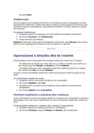 kërcyese Motiv.


Vetëformato
Shumë shpejtë mund ta aplikosh formatimin në një fletë të punës me përpjekjen minimale
duke përdorur Vetëformat. Vetëformato përdor vendosje të para projektuar të obcioneve për
formatim në qelizat e përzgjedhura, duke përfshirë formatimin e tekstit, hijëzimin e qelizës
dhe kufizuesit.

Të aplikosh Vetëformato
   1. Përzgjidhe qelizën ose diapazonin në të cilin dëshiron ta aplikosh Vetëformato
   2. Në menynë Formato, kliko Vetëformato.
   3. Klikoje formatin që e dëshiron.
Këshillë Të përdorësh vetëm pjesë të përzgjedhura të formatit, kliko Obcione, dhe mandej
pastro kutitë e zgjedhjes për formatet të cilat nuk dëshiron t'i aplikosh.

                                          Prapa në krye




Operacionet e shtyllës dhe të rreshtit
Shumë shpejtë mund të ndërfusësh dhe të heqësh shtylla dhe rreshta siç të nevojiten.
      Të ndërfusësh një shtyllë ose rresht, kliko se ku e dëshiron shtyllën ose rreshtin e ri,
     dhe mandej trego kah Shtyllë ose Rresht në menynë Ndërfut.
      Të heqësh shtyllë ose rresht, përzgjidhi shtyllat ose rreshtat që dëshiron t'i heqësh,
     dhe mandej kliko Hiq në menynë Redakto.
Po ashtu mund të zhvendosësh shtylla dhe rreshta nga një pjesë e fletës së punës në një
tjetër.

Të zhvendosësh shtyllë ose rresht
   1. Përzgjidhe rreshtin ose shtyllën që dëshiron ta zhvendosësh.
   2. Në menynë Redakto, kliko Prej.
   3. Përzgjidh rresht ose shtyllë nën ose djathtas prej ku dëshiron ta zhvendosësh
      përzgjedhjen.
   4. Në menynë Ndërfut, kliko Preji qelizat.


Përshtat madhësinë e shtyllave dhe rreshtave
Excel-i automatikisht mund ta përshtasë madhësinë e shtyllave dhe rreshtavepër t'i përputhur
përmbajtjet e tyre. Ose mund t'i përshtasësh në mënyrë individuale shtyllat dhe rreshtat me
dorë.

Të përshtasësh madhësinë e shtyllave dhe rreshtave automatikisht
   1. Përzgjidhi shtyllat ose rreshtat që dëshiron t'i përshtasësh.
   2. Në menynë Formato, trego kah Shtylla ose Rreshta, dhe mandej kliko
 