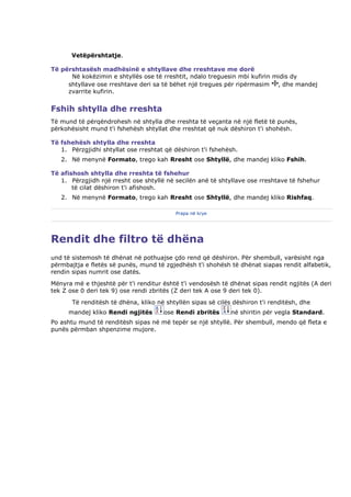 Vetëpërshtatje.

Të përshtasësh madhësinë e shtyllave dhe rreshtave me dorë
      Në kokëzimin e shtyllës ose të rreshtit, ndalo treguesin mbi kufirin midis dy
     shtyllave ose rreshtave deri sa të bëhet një tregues për ripërmasim , dhe mandej
     zvarrite kufirin.


Fshih shtylla dhe rreshta
Të mund të përqëndrohesh në shtylla dhe rreshta të veçanta në një fletë të punës,
përkohësisht mund t'i fshehësh shtyllat dhe rreshtat që nuk dëshiron t'i shohësh.

Të fshehësh shtylla dhe rreshta
   1. Përzgjidhi shtyllat ose rreshtat që dëshiron t'i fshehësh.
   2. Në menynë Formato, trego kah Rresht ose Shtyllë, dhe mandej kliko Fshih.

Të afishosh shtylla dhe rreshta të fshehur
   1. Përzgjidh një rresht ose shtyllë në secilën anë të shtyllave ose rreshtave të fshehur
       të cilat dëshiron t'i afishosh.
   2. Në menynë Formato, trego kah Rresht ose Shtyllë, dhe mandej kliko Rishfaq.

                                           Prapa në krye




Rendit dhe filtro të dhëna
und të sistemosh të dhënat në pothuajse çdo rend që dëshiron. Për shembull, varësisht nga
përmbajtja e fletës së punës, mund të zgjedhësh t'i shohësh të dhënat siapas rendit alfabetik,
rendin sipas numrit ose datës.
Mënyra më e thjeshtë për t'i renditur është t'i vendosësh të dhënat sipas rendit ngjitës (A deri
tek Z ose 0 deri tek 9) ose rendi zbritës (Z deri tek A ose 9 deri tek 0).
       Të renditësh të dhëna, kliko në shtyllën sipas së cilës dëshiron t'i renditësh, dhe
      mandej kliko Rendi ngjitës      ose Rendi zbritës       në shiritin për vegla Standard.
Po ashtu mund të renditësh sipas në më tepër se një shtyllë. Për shembull, mendo që fleta e
punës përmban shpenzime mujore.
 