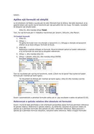 tekstin.


Apliko një formulë në shtyllë
Le të kthehemi në fletën e punës për të cilën fillimisht fute të dhëna. Në këtë shembull, le ta
gjejmë totalin për secilin tip të harxhimit për një periudhë mbi tre muaj. Të nisësh, nevojitet
të shtojmë një shtyllë totali.
       Kliko E1, dhe mandej shtyp Totali.
Tani, fut një formulë për t'i mbledhur harxhimet për Janarin, Shkurtin, dhe Marsin.

Të fusësh formulë
   1. Kliko E2.
   2. Shtyp =.
      Të gjitha formulat nisin me shenjën e barazimit (=). Shtypja e shenjës së barazimit
      shënon se je duke shtypur formulë në Excel.
   3. Kliko B2.
      Referenca e qelizës shfaqet në formulë. Mund të klikosh qelizë ta fusësh referencën
      e tij në formulë në vend që ta shtypësh referencën.
   4. Shtyp +, dhe mandej kliko C2.
   5. Shtyp + përsëri, kliko D2, dhe mandej shtyp ENTER.
      Rezultati shfaqet në E2.




Tani ke rezultatet për një lloj të harxhimit, rentë. Ç'farë me të tjerat? Nuk duhet të fusësh
formula për rreshtat që kanë ngelur.
       Të mbushësh të dhënat për rreshtat që kanë ngelur, kliko E2 dhe mandej zvarrite
      dorezën mbushëse në E5.




Excel-i automatikisht e përshtat formulën ashtu që ai i jep rezultatet e sakta në qelizat E3:E5.

Referencat e qelizës relative dhe absolute në formulat
Excel-i mund të bëjë përshtatje si tek shembulli paraardhës sepse formula përmban referenca
të qelizës relative. Referencë e qelizës relative, siç është B2, bazohet në pozicion relativ të
qelizës që e përmban formulën dhe qelizën të cilës i referohet referenca. Nëse pozicioni i
qelizës që e përmban formula ndryshon, ndryshon edhe referenca. Nëse e kopjon formulën
 