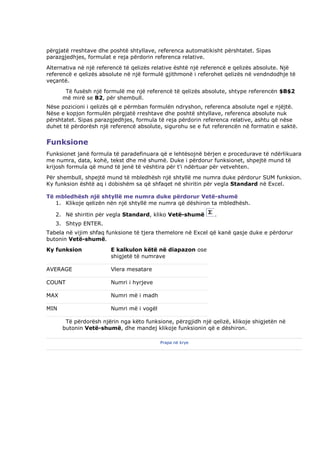 përgjatë rreshtave dhe poshtë shtyllave, referenca automatikisht përshtatet. Sipas
parazgjedhjes, formulat e reja përdorin referenca relative.
Alternativa në një referencë të qelizës relative është një referencë e qelizës absolute. Një
referencë e qelizës absolute në një formulë gjithmonë i referohet qelizës në vendndodhje të
veçantë.
       Të fusësh një formulë me një referencë të qelizës absolute, shtype referencën $B$2
      më mirë se B2, për shembull.
Nëse pozicioni i qelizës që e përmban formulën ndryshon, referenca absolute ngel e njëjtë.
Nëse e kopjon formulën përgjatë rreshtave dhe poshtë shtyllave, referenca absolute nuk
përshtatet. Sipas parazgjedhjes, formula të reja përdorin referenca relative, ashtu që nëse
duhet të përdorësh një referencë absolute, sigurohu se e fut referencën në formatin e saktë.


Funksione
Funksionet janë formula të paradefinuara që e lehtësojnë bërjen e procedurave të ndërlikuara
me numra, data, kohë, tekst dhe më shumë. Duke i përdorur funksionet, shpejtë mund të
krijosh formula që mund të jenë të vështira për t'i ndërtuar për vetvehten.
Për shembull, shpejtë mund të mbledhësh një shtyllë me numra duke përdorur SUM funksion.
Ky funksion është aq i dobishëm sa që shfaqet në shiritin për vegla Standard në Excel.

Të mbledhësh një shtyllë me numra duke përdorur Vetë-shumë
   1. Klikoje qelizën nën një shtyllë me numra që dëshiron ta mbledhësh.

   2. Në shiritin për vegla Standard, kliko Vetë-shumë        .
   3. Shtyp ENTER.
Tabela në vijim shfaq funksione të tjera themelore në Excel që kanë qasje duke e përdorur
butonin Vetë-shumë.
Ky funksion             E kalkulon këtë në diapazon ose
                        shigjetë të numrave

AVERAGE                 Vlera mesatare

COUNT                   Numri i hyrjeve

MAX                     Numri më i madh

MIN                     Numri më i vogël

       Të përdorësh njërin nga këto funksione, përzgjidh një qelizë, klikoje shigjetën në
      butonin Vetë-shumë, dhe mandej klikoje funksionin që e dëshiron.

                                           Prapa në krye
 