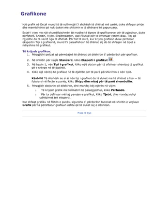 Grafikone

Një grafik në Excel mund të të ndihmojë t'i shohësh të dhënat më qartë, duke shfaqur prirje
dhe marrëdhënie që nuk duken me shikimin e të dhënave të papunuara.
Excel-i vjen me një shumëllojshmëri të madhe të tipeve të grafikoneve për të zgjedhur, duke
përfshirë, Shiritin, Vijën, Shpërndarjen, ose Flluskë për të emëruar vetëm disa. Tipi që
zgjodhe do të varet nga të dhënat. Për fat të mirë, kur krijon grafikon duke përdorur
ekspertin Tipi i grafikonit, mund t'i paraafishosh të dhënat siç do të shfaqen në tipet e
ndryshme të grafikut.

Të krijosh grafikon.
   1. Përzgjidhi qelizat që përmbajnë të dhënat që dëshiron t'i përdorësh për grafikun.

   2. Në shiritin për vegla Standard, kliko Eksperti i grafikut      .
   3. Në hapin 1, nën Tipi i grafikut, kliko njlë obcion për të afishuar shembuj të grafikut
      që e shtype në të djathtë.
   4. Kliko një nëntip të grafikut në të djathtë për të parë përshkrimin e nën tipit.

       Këshillë Të shohësh se si ai nën tip i grafikut do të duket me të dhënat e tua — të
       futura si në fletën e punës, kliko Shtyp dhe mbaj për të parë shembullin.
   5. Përzgjidh obcionin që dëshiron, dhe mandej bëj njërën në vijim:
         o    Të krijosh grafik me formatim të parazgjedhur, kliko Përfundo.
         o    Për ta definuar më tej pamjen e grafikut, kliko Tjetri, dhe mandej ndiqi
             udhëzimet tek eksperti.
Kur shfaqt grafiku në fletën e punës, sigurohu t'i përdorësh butonat në shiritin e veglave
Grafik për ta përshtatur grafikun ashtu që të duket siç e dëshiron.

                                          Prapa në krye
 