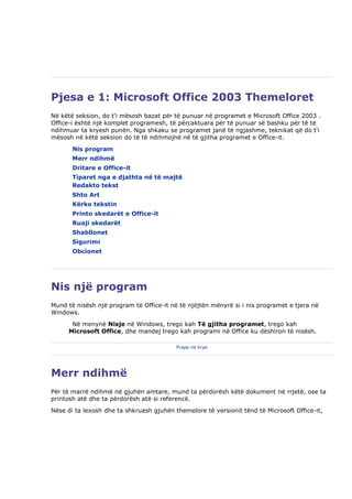 Pjesa e 1: Microsoft Office 2003 Themeloret
Në këtë seksion, do t'i mësosh bazat për të punuar në programet e Microsoft Office 2003 .
Office-i është një komplet programesh, të përcaktuara për të punuar së bashku për të të
ndihmuar ta kryesh punën. Nga shkaku se programet janë të ngjashme, teknikat që do t'i
mësosh në këtë seksion do të të ndihmojnë në të gjitha programet e Office-it.
       Nis program
       Merr ndihmë
       Dritare e Office-it
       Tiparet nga e djathta në të majtë
       Redakto tekst
       Shto Art
       Kërko tekstin
       Printo skedarët e Office-it
       Ruaji skedarët
       Shabllonet
       Sigurimi
       Obcionet




Nis një program
Mund të nisësh një program të Office-it në të njëjtën mënyrë si i nis programet e tjera në
Windows.
       Në menynë Nisje në Windows, trego kah Të gjitha programet, trego kah
      Microsoft Office, dhe mandej trego kah programi në Office ku dëshiron të nisësh.

                                          Prapa në krye




Merr ndihmë
Për të marrë ndihmë në gjuhën amtare, mund ta përdorësh këtë dokument në rrjetë, ose ta
printosh atë dhe ta përdorësh atë si referencë.
Nëse di ta lexosh dhe ta shkruash gjuhën themelore të versionit tënd të Microsoft Office-it,
 