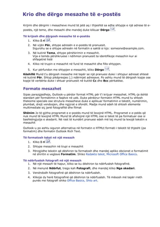 Krio dhe dërgo mesazhe të e-postës

Krijimi dhe dërgimi i mesazheve mund të jetë aq i thjeshtë sa edhe shtypje e një adrese të e-
postës, një teme, dhe mesazhi dhe mandej duke klikuar Dërgo        .

Të krijosh dhe dërgosh mesazhe të e-postës
   1. Kliko I ri   .
   2. Në vijën Për, shtype adresën e e-postës të pranuesit.
      Sigurohu se e shtype adresën në formatin e saktë si kjo: someone@example.com.
   3. Në kutinë Tema, shtype përshkrimin e mesazhit.
      Vija e temës përshkruese i ndihmon pranuesit ta identifikoje mesazhin kur ai
      shfaqetnë listë
   4. Kliko në trupin e mesazhit në fund të mesazhit dhe fillo shtypjen.

   5. Kur përfundon me shtypjen e mesazhit, kliko Dërgo        .
Këshillë Mund t'u dërgosh mesazhe më tepër se një pranuesi duke i shtypur adresat shtesë
në kutinë Për. Shtyp pikëpresjes (;) ndërmjet adresave. Po ashtu mund të dërgosh kopje ose
kopje të verbërta duke i shtuar pranuesit në kutitë Cc dhe Bcc përkatëse.


Formato mesazhet
Sipas parazgjedhejs, Outlook-u përdor format HTML për t'i krijuar mesazhet. HTML-ja është
standart për formatimin e faqëve në ueb. Duke përdorur formatin HTML mund tu shtosh
theksime speciale ose strutura mesazheve duke e aplikuar formatimin e tekstit, numërimin,
plumbat, drejt vendosjen, dhe ngjzrat e sfondit. Madje mund edeh të shtosh elemente
multimediale siç janë fotografitë dhe filmat
Shënim Jo të gjitha programet e e-postës mund të lexojnë HTML. Programet e e-pstës që
nuk mund të lexojnë HTML Mund të afishojnë një HTML ose si tekst të pa formatuar ose si
bashkëngjutje e skedarit. Në rast të kundërt pranuesi edeh më tej mund ta lexojë tekstin e
mesazhit
Outlook-u po ashtu siguron alternativa në formatin e HTMLt:formati i tekstit të thjesht (pa
formatim) dhe formatin Outlook Rich Text.

Të formatosh tekst në një mesazh
   1. Kliko I ri   .
   2. Shtype mesazhin në trupi e mesazhit
   3. Përzgjidhe tekstin që dëshiron ta formatosh dhe mandej apliko obcionet e formatimit
      në shiritin e veglave Formatim. Shiko Redakto tekst, Microsoft Office Basics.

Të ndërfusësh fotografi në një mesazh
   1. Në një mesazh të hapur, kliko se ku dëshiron ta ndërfusësh fotografinë.
   2. Në menynë Ndërfut, trego kah Fotografi, dhe mandej kliko Nga skedari.
   3. Vendndodh fotografinë që dëshiron ta ndërfusësh.
   4. Klikoje dy herë fotografinë që dëshiron ta ndërfusësh. Të mësosh më tepër rreth
      punës me fotografi shiko Office Basics, Shto art.
 