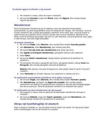 Të shtosh ngjyrë në sfondin e një mesazh


    1. Me mesazhin e hapur, kliko në trupin e mesazhit.
    2. Në menynë Formato, trego kah Sfond, trego kah Ngjyrë, dhe mandej klikoje
       ngjyrën që dëshiron.


 Nënshkrimet
 Mund të përdorësh nënshkrime për të ndërfutur teks dhe elemente multimediale
 automatikisht, siç janë fotografitëdhe zërat në mesazhet që i dërgon. Për shembull, mund të
 krijosh nënshkrim për e-postë personaleqë e përfshim emrin tënd. Ose, mund të krijosh e-
 postë biznesi që e përfshin emrin, titullin e punës, dhe numrin e telefonit. Nënshkrimi po
 ashtu mund të përfshijë tekst tjetër nga emri yt; për shembull, mund të përfshish citat, logon
 e ndërmarrjes, ose tekst legal boilerplate.

 Të krijosh nënshkrim
    1. Në menynë Vegla, kliko Obcione, dhe mandej kliko skedën Formato postën.
    2. Nën Nënshkrim, kliko Nënshkrime, dhe mandej kliko I ri.
    3. Në kutinë Fut një emër për nënshkrimin e ri, shtyp një emër.
    4. Nën Zgjidh si ta krijosh nënshkrimin, përzgjidhe obcionin që e dëshiron.
    5. Kliko Tjetri.
    6. Në kutinë Teksti i nënshkrimit, shtype tekstin që dëshiron ta përfshish në
       nënshkrim.
    7. Të ndryshosh formatin e paragrafit ose fontin, përzgjidhe tekstin, klikoje Fonti ose
       Paragrafi, dhe mandej përzgjidhi obcionet që dëshiron.

        Shënim Këto obcione nuk janë në dispozicion nëse përdor tekst të qartë si formati i
        mesazhit.
    8. Kliko Përfundo kur të kesh mbaruar me redaktimin e nënshkrimit të ri.

 Të ndërfusësh automatikisht nënshkrim në të gjitha mesazhet
    1. Në menynë Vegla, kliko Obcione, dhe mandej kliko skedën Formati i postës.
    2. Nën Nënshkrime, përzgjidh një llogari të e-postës, dhe mandej zgjidhe
       nënshkrimin që dëshiron ta përdorësh për mesazhet e reja dhe për kundërpërgjigjet
       dhe ato të avancuar. Mund të përdorësh nënshkrim të ndryshëm për secilin.

 Të ndërfusësh me dorë nënshkrimin në një mesazh
    1. Në mesazhin e hapur, kliko ku dëshiron të ndërfusësh nënshkrimin në trupin e
       mesazhit
    2. Në menynë Ndërfut, trego kah Tekst i gatshëm, trego kah Nënshkrim, dhe
       mandej klikoje nënshkrimin që dëshiron ta përdorësh.


 Dërgo një bashkëngjitje të skedarit
 Duke e përdorur Outlook-un, shumë lehtë mund të ndash një skedar me një person tjetër
 duke e bashkangjitur atë në një mesazh të e-postës.
 