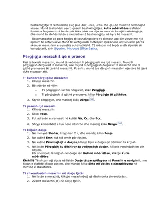 bashkëngjitje të rezhikshme (siç janë .bat, .exe, .vbs, dhe .js) që mund të përmbajnë
     viruse. Mund ta shohësh ose ti qasesh bashkëngjitjes. Kutia mbërritëse e afishon
     ikonën e fragmentit të letrës për të ta bërë me dije se mesazhi ka një bashkëngjitje,
     dhe mund ta shohës listën e skedarëve të bashkangjitur në kyre të mesazhit.
      Rekomandohet që para hapjes të bashakngjitjeve t'i skenosh ato për viruse me një
     aplikim të antiviruseve.Mund të konfigurosh mëteëpër aplikacione antivirusesh për ta
     skenuar mesazhein e e-postës automatikisht. Të mësosh më tepër rreth sigurisë së
     kompjuterit, shih Sigurimi, Microsoft Office Basics.


Përgjigju mesazhit që e pranon
Pasi ta lexosh mesazhin, mund të vednosish ti përgjigjesh me një mesazh. Mund ti
përgjigjesh dërguesit të mesazhit, ose mujnd ti përgjigjesh dërguesit të mesazhit dhe të
gjithë pranuesve të tjerë të mesazhit. Po ashtu mund tua dërgosh mesazhin njerëzve të tjerë
duke e pasuar atë.

T'i kundërpërgjigësh mesazhit
    1. Klikoje mesazhin
   2. Bëj njërën në vijim
         o   T'i përgjigjesh vetëm dërguesit, kliko Përgjigju.
         o   Ti përgjigjesh të gjithë pranuesve, kliko Përgjigju të gjithëve.

   3. Stype përgjigjën, dhe mandej kliko Dërgo      .

Të pasosh një mesazh
   1. Klikoje mesazhin
   2. Kliko Paso.
   3. Fut adresën e pranuesit në kutitë Për, Cc, dhe Bcc.

   4. Shtyp komentetët e tua nëse dëshiron dhe mandej kliko Dërgo        .

Të krijosh dosje
   1. Në menynë Skedar, trego kah I ri, dhe mandej kliko Dosje.
   2. Në kutinë Emri, fut një emër për dosjen.
   3. Në kutinë Përmbajtejt e dosjes, klikoje tipin e dosjes që dëshiron ta krijosh.
   4. Në listën Përzjgidh ku dëshiron ta vednosësh dosjen, klikoje vendndodhjen për
      dosjen.
      Për shembull, të krijosh nëndosje nën Kutinë mbërritëse, klikoje Kutia
      mbërritëse.
Këshillë Të shtosh një dosje në listën Dosje të parapëlqyera në Panelin e navigimit, me
klikun e djathtë klikoje dosjen, dhe mandej kliko Shto në dosjet e parapëlqyera në
menynë e shkurtores.

Të zhvendosësh mesazhin në dosje tjetër
   1. Në listën e mesazhit, klikoje mesazhin(et) që dëshiron ta zhvendosësh.
   2. Zvarrit mesazhin(et) në dosje tjetër.
 