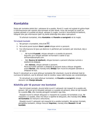 Prapa në krye




Kontakte
Dosia për kontakte është libri i adresave të e-postës. Mund t'i ruash në kujtesë të gjitha llojet
e informacioneve për njerëzit dhe bizneset në jtën tënde. Krijo një kontakt ta ruash në
kujtesë adresën e e-postës së dikujt, adresen e rrugës, numrat e shumfishtë të telefonit,
fotografi dhe çdo informacion tjetlr siç është ditëlindja dhe data e përvjetorit
       Të afishosh kontaktet, kliko Kontakte në Panelin e navigimit në të majtë.

Të krijosh kontakt
   1. Në pamjen e kontatktit, kliko I ri     .
   2. Në kutinë pranë butonit Emri i plotë shtype emrin e personit.
   3. Fut informacione të tjera që dëshiron ti përfshish për kontaktin për shembull, bëj si
      në vijim:
         o    Në kutinë E-postë, shtype adresën e e-postës të personit.
             Sigurohu se e shtype adresën në formatin e saktë si kjo:
             someone@example.com.
         o    Nën Numra të telefonit, shtype biznesin e personit dhe/ose numrat e
             telefonit të shtëpisë.
         o    Nën Adresa, shtype adresën e personit.
             Mund të fusësh adresën e shtëpisë të personit duke e klikuar shigjetën
             pranë Biznes, dhe mandej kliko Shtëpi.Tani mund të shtypësh adresën e
             shtëpisë në kuti.
Mund t'i ndryshosh se si janë afishuar kontaktet.Për shembull, mund të afishosh listë të
numrave të telefonit, ose të afishosh listë të renditur sipas ndërrmarjes ose vendndodhjes.
       Të ndryshosh se si janë afishuar kontaktet, në Panelin e navigimit, klikoje
      obcionin nën Pamje aktuale.


Këshilla për të punuar me kontatet
       Pasi të krijosh kontakt, shumë lehtë mund t'i adresosh një mesazh të e-postës atij
      personi. Në vend që të shtypësh adresën e e-postës së personit, kliko në një mesazh
      të e-postës Për, dhe mandej përzgjidh kontaktin nga lista.
       Shpejtë mund t'a shtosh dërguesin e mesazhit të e-postës në kontaktet e tua. Në
      mesazhin e e-postës, kliko me klikun e djathtë të dërguesit, dhe mandej kliko Shto
      në kontakte në menynë e shkurtores.
       Shpejtë mund t'i adresosh një mesazhë të e-postës kontaktit. Në pamjen Kontakt,
      përzgjidhe kontaktin, klikoje menynë Veprime, mandej kliko Mesazh i ri në
      kontakt.

                                           Prapa në krye
 