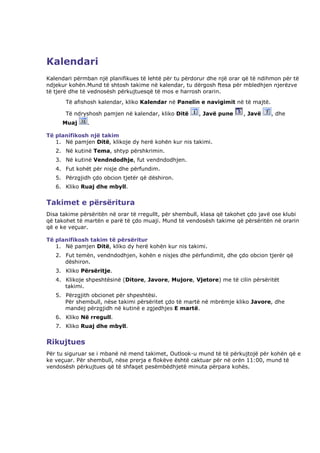 Kalendari
Kalendari përmban një planifikues të lehtë për tu përdorur dhe një orar që të ndihmon për të
ndjekur kohën.Mund të shtosh takime në kalendar, tu dërgosh ftesa për mbledhjen njerëzve
të tjerë dhe të vednosësh përkujtuesqë të mos e harrosh orarin.
       Të afishosh kalendar, kliko Kalendar në Panelin e navigimit në të majtë.

       Të ndryshosh pamjen në kalendar, kliko Ditë      , Javë pune     , Javë    , dhe
     Muaj      .

Të planifikosh një takim
   1. Në pamjen Ditë, klikoje dy herë kohën kur nis takimi.
   2. Në kutinë Tema, shtyp përshkrimin.
   3. Në kutinë Vendndodhje, fut vendndodhjen.
   4. Fut kohët për nisje dhe përfundim.
   5. Përzgjidh çdo obcion tjetër që dëshiron.
   6. Kliko Ruaj dhe mbyll.


Takimet e përsëritura
Disa takime përsëritën në orar të rregullt, për shembull, klasa që takohet çdo javë ose klubi
që takohet të martën e parë të çdo muaji. Mund të vendosësh takime që përsëritën në orarin
që e ke veçuar.

Të planifikosh takim të përsëritur
   1. Në pamjen Ditë, kliko dy herë kohën kur nis takimi.
   2. Fut temën, vendndodhjen, kohën e nisjes dhe përfundimit, dhe çdo obcion tjerër që
      dëshiron.
   3. Kliko Përsëritje.
   4. Klikoje shpeshtësinë (Ditore, Javore, Mujore, Vjetore) me të cilin përsëritët
      takimi.
   5. Përzgjith obcionet për shpeshtësi.
      Për shembull, nëse takimi përsëritet çdo të martë në mbrëmje kliko Javore, dhe
      mandej përzgjidh në kutinë e zgjedhjes E martë.
   6. Kliko Në rregull.
   7. Kliko Ruaj dhe mbyll.


Rikujtues
Për tu siguruar se i mbanë në mend takimet, Outlook-u mund të të përkujtojë për kohën që e
ke veçuar. Për shembull, nëse prerja e flokëve është caktuar për në orën 11:00, mund të
vendosësh përkujtues që të shfaqet pesëmbëdhjetë minuta përpara kohës.
 