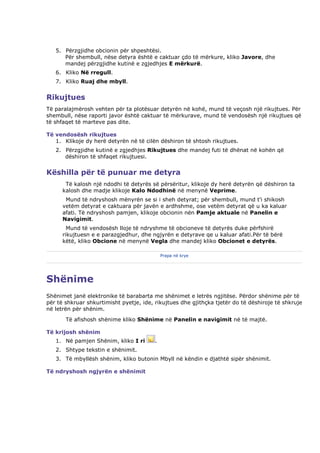 5. Përzgjidhe obcionin për shpeshtësi.
      Për shembull, nëse detyra është e caktuar çdo të mërkure, kliko Javore, dhe
      mandej përzgjidhe kutinë e zgjedhjes E mërkurë.
   6. Kliko Në rregull.
   7. Kliko Ruaj dhe mbyll.


Rikujtues
Të paralajmërosh vehten për ta plotësuar detyrën në kohë, mund të veçosh një rikujtues. Për
shembull, nëse raporti javor është caktuar të mërkurave, mund të vendosësh një rikujtues që
të shfaqet të marteve pas dite.

Të vendosësh rikujtues
   1. Klikoje dy herë detyrën në të cilën dëshiron të shtosh rikujtues.
   2. Përzgjidhe kutinë e zgjedhjes Rikujtues dhe mandej futi të dhënat në kohën që
      dëshiron të shfaqet rikujtuesi.


Këshilla për të punuar me detyra
       Të kalosh një ndodhi të detyrës së përsëritur, klikoje dy herë detyrën që dëshiron ta
      kalosh dhe madje klikoje Kalo Ndodhinë në menynë Veprime.
       Mund të ndryshosh mënyrën se si i sheh detyrat; për shembull, mund t'i shikosh
      vetëm detyrat e caktuara për javën e ardhshme, ose vetëm detyrat që u ka kaluar
      afati. Të ndryshosh pamjen, klikoje obcionin nën Pamje aktuale në Panelin e
      Navigimit.
        Mund të vendosësh lloje të ndryshme të obcioneve të detyrës duke përfshirë
      rikujtuesn e e parazgjedhur, dhe ngjyrën e detyrave qe u kaluar afati.Për të bërë
      këtë, kliko Obcione në menynë Vegla dhe mandej kliko Obcionet e detyrës.

                                             Prapa në krye




Shënime
Shënimet janë elektronike të barabarta me shënimet e letrës ngjitëse. Përdor shënime për të
për të shkruar shkurtimisht pyetje, ide, rikujtues dhe gjithçka tjetër do të dëshiroje të shkruje
në letrën për shënim.
       Të afishosh shënime kliko Shënime në Panelin e navigimit në të majtë.

Të krijosh shënim
   1. Në pamjen Shënim, kliko I ri       .
   2. Shtype tekstin e shënimit.
   3. Të mbyllësh shënim, kliko butonin Mbyll në këndin e djathtë sipër shënimit.

Të ndryshosh ngjyrën e shënimit
 