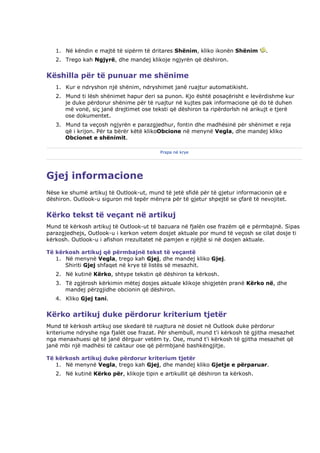 1. Në këndin e majtë të sipërm të dritares Shënim, kliko ikonën Shënim       .
   2. Trego kah Ngjyrë, dhe mandej klikoje ngjyrën që dëshiron.


Këshilla për të punuar me shënime
   1. Kur e ndryshon një shënim, ndryshimet janë ruajtur automatikisht.
   2. Mund ti lësh shënimet hapur deri sa punon. Kjo është posaçërisht e levërdishme kur
      je duke përdorur shënime për të ruajtur në kujtes pak informacione që do të duhen
      më vonë, siç janë drejtimet ose teksti që dëshiron ta ripërdorlsh në arikujt e tjerë
      ose dokumentet.
   3. Mund ta veçosh ngjyrën e parazgjedhur, fontin dhe madhësinë për shënimet e reja
      që i krijon. Për ta bërër këtë klikoObcione në menynë Vegla, dhe mandej kliko
      Obcionet e shënimit.

                                          Prapa në krye




Gjej informacione
Nëse ke shumë artikuj të Outlook-ut, mund të jetë sfidë për të gjetur informacionin që e
dëshiron. Outlook-u siguron më tepër mënyra për të gjetur shpejtë se çfarë të nevojitet.


Kërko tekst të veçant në artikuj
Mund të kërkosh artikuj të Outlook-ut të bazuara në fjalën ose frazëm që e përmbajnë. Sipas
parazgjedhejs, Outlook-u i kerkon vetem dosjet aktuale por mund të veçosh se cilat dosje ti
kërkosh. Outlook-u i afishon rrezultatet në pamjen e njëjtë si në dosjen aktuale.

Të kërkosh artikuj që përmbajnë tekst të veçantë
   1. Në menynë Vegla, trego kah Gjej, dhe mandej kliko Gjej.
      Shiriti Gjej shfaqet në krye të listës së mesazhit.
   2. Në kutinë Kërko, shtype tekstin që dëshiron ta kërkosh.
   3. Të zgjërosh kërkimin mëtej dosjes aktuale klikoje shigjetën pranë Kërko në, dhe
      mandej përzgjidhe obcionin që dëshiron.
   4. Kliko Gjej tani.


Kërko artikuj duke përdorur kriterium tjetër
Mund të kërkosh artikuj ose skedarë të ruajtura në dosiet në Outlook duke përdorur
kriteriume ndryshe nga fjalët ose frazat. Për shembull, mund t'i kërkosh të gjitha mesazhet
nga menaxhuesi që të janë dërguar vetëm ty. Ose, mund t'i kërkosh të gjitha mesazhet që
janë mbi një madhësi të caktaur ose që përmbjanë bashkëngjitje.

Të kërkosh artikuj duke përdorur kriterium tjetër
   1. Në menynë Vegla, trego kah Gjej, dhe mandej kliko Gjetje e përparuar.
   2. Në kutinë Kërko për, klikoje tipin e artikullit që dëshiron ta kërkosh.
 