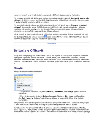 mund të mësosh se si t'i përdorësh programet e Office-it duke përdorur Ndihmën.
Për tu qasur shpejtë tek Ndihma në gjuhën themelore, përdore kutinë Shtyp një pyetje për
ndihmë në shiritin e menysë. Mund të shtypësh pyetje në këtë kuti në gjuhën themelore për
t'i gjetur shpejtë përgjigjet që të nevojiten.
Për shembull, për të mësuar se si të printohet një zarf në Word, shtyp Si mund të printoj
një zarf, dhe mandej shtyp ENTER. Programi i Office-it i kërkon përgjigjet dhe i afishon
rezultatet në panelin e detyrave. Rezultatet shfaqen me renditje sipas lidhjes ashtu që
përgjigjja më e përafërt e pyetjes tënde shfaqet së pari.
Mënyrë tjetër e shpejtë për të marrë ndihmë në gjuhën themelore deri sa punon në një kuti
për dialog është duke klikuar butonin  pranë kutisë Mbyll. Tema e ndihmës shfaqet duke i
përshkruar obcionet e veçanta në atë kuti për dialog.

                                          Prapa në krye




Dritarja e Office-it
Kur punon në një program në Microsoft Office, dritarja në të cilën punon ndryshon varësisht
nga ajo se a je duke punuar në Word, Outlook, Excel, ose PowerPoint. Sidoqoftë, shumë
elemente në dritare duken njëlloj pa marrë parasysh se cili program është i hapur. Seksionet
në vijim i përshkruajnë tiparet e dritares në Office që shfaqen në të gjitha programet e Office-
it.


Menytë
Menyja afishon listë të komandave.




       Klikoje emrin e menysë, siç është Skedar, Redaktim, ose Pamje, për t'i afishuar
      komandat.
       Kliko një komandë, siç është Printo (menyja Skedar), Gjej (menynë Redakto)
      dhe Prit (menyja Redakto), për t'ia mundësuar programit të Office-it ta zbatojë
      komandën.
Mënyra më e mirë për t'ia prezantuar vetvehten programit është duke i shfletuar menytë për
t'i parë komandat e ndryshme dhe veglat që mund t'i përdorësh deri sa punon.
Kur së pari nis një program të Office-it, shfaqen vetëm komandat më themelore. Mandej,
ashtu siç punon, menytë dhe shiritet e veglave përshtaten ashtu që shfaqen vetëm komandat
dhe butonat të cilat i përdor më shpesh. Nëse komanda ose butoni nuk është përdorur për një
 