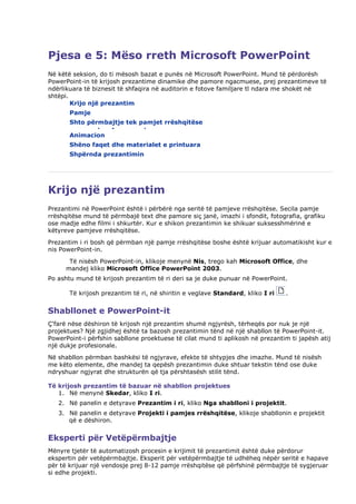 Pjesa e 5: Mëso rreth Microsoft PowerPoint
Në këtë seksion, do ti mësosh bazat e punës në Microsoft PowerPoint. Mund të përdorësh
PowerPoint-in të krijosh prezantime dinamike dhe pamore ngacmuese, prej prezantimeve të
ndërlikuara të biznesit të shfaqira në auditorin e fotove familjare tl ndara me shokët në
shtëpi.
        Krijo një prezantim
       Pamje
       Shto përmbajtje tek pamjet rrëshqitëse
       Modeli i pamjes rrëshqitëse
       Animacion
       Shëno faqet dhe materialet e printuara
       Shpërnda prezantimin




Krijo një prezantim
Prezantimi në PowerPoint është i përbërë nga seritë të pamjeve rrëshqitëse. Secila pamje
rrëshqitëse mund të përmbajë text dhe pamore siç janë, imazhi i sfondit, fotografia, grafiku
ose madje edhe filmi i shkurtër. Kur e shikon prezantimin ke shikuar suksesshmërinë e
këtyreve pamjeve rrëshqitëse.
Prezantim i ri bosh që përmban një pamje rrëshqitëse boshe është krijuar automatikisht kur e
nis PowerPoint-in.
       Të nisësh PowerPoint-in, klikoje menynë Nis, trego kah Microsoft Office, dhe
      mandej kliko Microsoft Office PowerPoint 2003.
Po ashtu mund të krijosh prezantim të ri deri sa je duke punuar në PowerPoint.

       Të krijosh prezantim të ri, në shiritin e veglave Standard, kliko I ri   .


Shabllonet e PowerPoint-it
Ç'farë nëse dëshiron të krijosh një prezantim shumë ngjyrësh, tërheqës por nuk je një
projektues? Një zgjidhej është ta bazosh prezantimin tënd në një shabllon të PowerPoint-it.
PowerPoint-i përfshin sabllone proektuese të cilat mund ti aplikosh në prezantim ti japësh atij
një dukje profesionale.
Në shabllon përmban bashkësi të ngjyrave, efekte të shtypjes dhe imazhe. Mund të nisësh
me këto elemente, dhe mandej ta qepësh prezantimin duke shtuar tekstin tënd ose duke
ndryshuar ngjyrat dhe strukturën që tja përshtasësh stilit tënd.

Të krijosh prezantim të bazuar në shabllon projektues
   1. Në menynë Skedar, kliko I ri.
   2. Në panelin e detyrave Prezantim i ri, kliko Nga shablloni i projektit.
   3. Në panelin e detyrave Projekti i pamjes rrëshqitëse, klikoje shabllonin e projektit
      që e dëshiron.


Eksperti për Vetëpërmbajtje
Mënyre tjetër të automatizosh procesin e krijimit të prezantimit është duke përdorur
ekspertin për vetëpërmbajtje. Eksperit për vetëpërmbajtje të udhëheq nëpër seritë e hapave
për të krijuar një vendosje prej 8-12 pamje rrëshqitëse që përfshinë përmbajtje të sygjeruar
si edhe projekti.
 