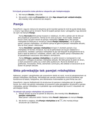 Të krijosh prezantim duke përdorur eksperitn për Vetëpërmbjajte

   1. Në menynë Skedar, kliko I ri.
   2. Në panelin e detyravePrezantim i ri, kliko Nga eksperti për vetëpërmbajtje,
      dhe mandej ndiqi udhëzimet tek eksperti.


Pamje
PowerPoint-i siguron mënyra të ndryshme që të marrësh pamje të mirë të punës tënde duke
u mvarur nga detyra që ke në dorë. Mund të kyqësh pamjen duke i përzgjedhur nga obcionet
në vijim në menynë Pamje:
       Pamja Normaleështë pamja kryesore e redaktuar, të cilën e përdor për të shkruar
     dhe projektuar prezantimin. Pamaj ka tre zona punuese: në të majtë, skedat që
     lëvizin midis një plani tekstit të pamjes rrëshqitëse (skeda Plani) dhe pamjet
     rrëshqitëse të afishuara si miniatura (skeda Pamje rrëshqitëse); në të djathtë,
     paneli i pamjes rrëshqitëse i cili afishon pamje të gjërë të pamjes rrëshqitëse aktuale;
     dhe në fund, paneli i shënimeve
      Pamja Renditësi i pamjes rrëshqitëse të lejon t'i shohësh pamjet e tua
     rrëshqitëse në formën miniaturë. Kur do të përfundosh së krijuari redaktimin e
     prezantimit, renditësi i pamjeve rrëshqitëse të jep një fotografi të përgjithshme të tij
     duke e bërë të lehtë të ri renditësh, shtosh, add, ose heqësh pamje rrëshqitëse dhe
     të paraafishosh tranzicionin dhe efektet e animacionit.
      Pamja Shfaqja e pamjes rrëshqitëse e zë gjithë ekranin e kompjuterit si një
     prezantim i shfaqjes së pamjes rrëshqitëse aktuale. Në këtë pamje të plotë në ekran,
     e sheh prezantimin ashtu siç e sheh edhe auditoriumi. Mund të shohësh se si
     grafikonet, minutazhet, filmat, elementet e animuara, dhe efektet e tranzicionit do të
     duken në pamjen aktuale.


Shto përmbajtje tek pamjet rrëshqitëse
Njëherazi, projekti i përgjithshëm për prezantimin është në vend, mund të përqëndrohesh në
pamjet rrëshqitëse individuale. Përmbajtja për pamjet rrëshqitëse mund të përbëhet nga
kombinime të tekstit, fotografive, dhe elementeve multimediale siç janë filmat ose zëri.
PowerPoint-i siguron llojllojshmëri të strukturave të pamjeve rrëshqitëse për të zgjedhur
formë. Kur shton një pamje rrëshqitëse në prezantim duke përzgjedhur strukturën e pamjes
rrëshqitëse, pamja rrëshqitëse e re përbëhet nga vendmbajtësit që mund t'i mbushësh me
përmbajtjen tënde.

Të shtosh një pamje rrëshqitëse në prezantim
   1. Klikoje shiritin në krye të panelit të detyrave, dhe mandej kliko Struktura e
      pamjes rrëshqitëse.
      Nëse paneli i detyrave është i fshehur kliko Paneli i detyrave në menynë Pamje.

   2. Në shiritin e veglave, klikoPamje rrëshqitëse e re       , dhe mandej klikoje
      strukturën që e dëshiron.
 