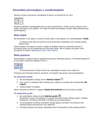 Zëvendëso përmbajtjen e vendëmbajtësit

Mendo se shtove një pamje rrëshqitëse të bazuar në strukturën në vijim




Struktura përfshin vendmbajtësit për tre tipe të elementeve: titulli në krye, pamore në të
mjatë, dhe teksti në të djathtë. Të nisësh të shtosh përmbajtje, thjesht ndiqi udhëzimet tek
vendmbajtësit.


Shto tekst
Në shembullin e më sipërm, mund të nisesh duke e zëvendësuar në vendëmbajtësin Titulli.
       Të shtosh titull, kliko në kutinë në krye të pamjes rrëshqitëse, dhe mandej shtype
     titiullin tënd.
Teksti shfaqet i formatuar në stilin e njëjtë në shabllon.Mund ta ndryshosh tekstin e
formatuar ashtu siç do të dëshiroje për çdo tekst tjetër. Për të mësuar më tepër rreth
formatimit të tekstit, shihRedakto tekst, Office Basics.


Shto pamore
Vendmbajtësi i grafikut siguron gjashtë obcione për ndërfutje pamore. Të shohësh përshkrim
të një obcioni poziciono treguesin mbi të




       Të shtosh pamorë, klikoje ikonën që e përfaqëson obcionin që e dëshiron.
Procedura për shtuarjen pamore ndryshon, mvarësisht nga obcioni që ke përzgjedhur.

Të ndërfusish tabelë
   1. Në vendmbajtësin klikoje ikonen Ndërfut tabelë        .
   2. Fute numrin e shtyllave dhe rreshtave që e dëshiron në tabel dhe mandej kliko Në
      rregull.
   3. Shtype tekstin në tabelë.
Përdor obcionet në shiritin e veglave Tabela dhe kufizime për të formatuar tabelë.

Të ndërfusësh grafik
   1. Në vendmajtës, klikoje ikonën Ndërfut grafik       .
      PowerPoint-i kyqet në programin e quajtur Microsoft Graph.Shfaqet grafik i shtyllës
      krejtësisht i formatuar dhe fleta e të dhëneve korresponduese.
   2. Të zevëndësosh të dhëna shembulli, klikoje qelizën në fletën e të dhënave dhe
      mandej shtype informacionin që e dëshiron.
   3. Të kyçesh përsëri tek pamja rrëshqitëse dhe në PowerPoint, kliko jashtë grafikut.
 