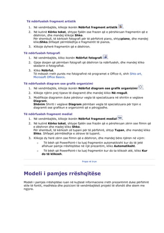 Të ndërfusësh fragment artistik

   1. Në vendmbajtës, klikoje ikonën Ndërfut fragment artistik         .
   2. Në kutinë Kërko tekst, shtype fjalën ose frazen që e përshkruan fragmentin që e
      dëshiron, dhe mandej klikoje Shko.
      Për shembull, të kërkosh fotografi për të përfshirë piano, shtyppiano, dhe mandej
      klikoShko.Shfaqet përmbledhja e fragmentit të pianos.
   3. Klikoje dyherë fragmentin që e dëshiron.

Të ndërfusësh fotografi
   1. Në vendmbajtës, kliko ikonën Ndërfut fotografi        .
   2. Gjeje dosjen që përmban fotografi që dëshiron ta ndërfusësh, dhe mandej kliko
      skedarin e fotografisë.
   3. Kliko Ndërfut.
      Të mësosh rreth punës me fotografinë në programet e Office-it, shih Shto art,
      Microsoft Office Basics.

Të ndërfusësh diagram ose grafik organizimi
   1. Në vendmbajtës, klikoje ikonën Ndërfut diagram ose grafik organizimi              .
   2. Klikoje njërin prej tipeve të diagramit dhe mandej kliko Në rregull.
   3. Modifikoje diagramin duke përdorur vegla të specializuara në shiritin e veglave
      Diagram.
      Shënim Shiriti i veglave Diagram përmban vegla të specializuara për tipin e
      diagramit ose grafikun e organizimit që e përzgjodhe.

Të ndërfusësh fragment medial
   1. Në vendmbajtës, klikoje ikonën Ndërfut fragment medial          .
   2. Në kutinë Kërko tekst, shtype fjalën ose frazën që e përshkruan zërin ose filmin që
      e dëshiron dhe madej kliko Shko.
      Për shembull, të kërkosh zë tupani për të përfshirë, shtyp Tupan, dhe mandej kliko
      Shko. Shfaqet përmbledhje e zërave të tupanit.
   3. Klikoje dy herë zërin ose filmin që e dëshiron, dhe mandej bëre njëren në vijim:
         o    Të bësh që PowerPoint-i ta luaj fragmentin automatikisht kur do të jetë
             afishuar pamja rrështqitëse në një prezantim, kliko Automatiksht.
         o    Të bësh që PowerPoint-i ta luaj fragmentin kur do ta klikosh atë, kliko Kur
             do të klikosh.

                                          Prapa në krye




Modeli i pamjes rrëshqitëse
Modeli i pamjes rrëshqitëse ruan në kujtesë informacione rreth prezantimit duke përfshirë
stile të fontit, madhësia dhe pozicioni të vendmbajtësit projekt të sfondit dhe skem me
ngjyra.
 