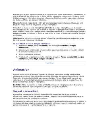 Kur dëshiron të bësh ndryshim global në prezantim — siç është zëvendësimi i stilit të fontit —
dhe ta reflektosh atë ndryshim në të gjitha pamjet rrëshqitëse në prezantim, thjeshtë mund
të bësh ndryshime në modelin e pamjes rrëshqitëse. Modifiko modelin e pamjes rrëshqitëse
siç do ta modifikoje çdo pamje rrëshqitëse.
Shënim Teksti në model është vetëm për stil; teksti i pamjes rrëshqitëse aktuale, siç janë
titujt dhe listat, duhet të shtypen në pamjen rrëshqitëse.
Prezantimi yt mund të ketë më tepër se një model të pamjes rrëshqitëse; për shembull,
mund të aplikosh më tepër se një shabllon të projektit në pamjen rrëshqitëse në prezantimin
tënd. Po ashtu, nëse titulli i pamjes tënde rrëshqitëse ka strukturë të ndryshme nga pamjet e
tjera rrëshqitëse, prezantimi yt mund të ketë model të titullit si shtesë në modelet e pamjeve
rrëshqitëse.
Shënim Kur e ndryshon modelin e pamjes rrëshqitëse, janë të mbrojtura ndryshimet që ke
bërë në pamjet rrëshqitëse individuale.

Të modifikosh model të pamjes rrëshqitëse
   1. Në menynë Pamje, trego kah Model, dhe mandej kliko Modeli i pamjes
      rrëshqitëse.
   2. Në miniaturat në të majtë, klikoje modelin e pamjes rrëshqitëse në modelin e titullit
      të cilin dëshiron ta ndryshosh.
   3. Bëji ndryshimet që dëshiron.
   4. Të kthehesh në pamjen normale, në shiritin e veglave Pamja e modelit të pamjes
      rrëshqitëse, kliko Mbyll pamjen e modelit.

                                           Prapa në krye




Animacion
Një prezantim mund të përbëhet nga seri të pamjeve rrëshqitëse statike, ose mund ta
gjallërosh prezantimin duke përfshirë animacion. Efektet e animacionit i japin lëvizje tekstit,
fotografive dhe përmbajtje tjetër pamjeve rrëshqitëse. Përveç shtuarjes së veprimit, ato
ndihmojnë të orientojnë përqëndrimin e auditoriumit, theksojnë pika të rëndësishme, dhe
tranzicion ndërmjet pamjeve rrëshqitëse.
Këshillë Është e mundshme të ribësh efekte të animacionit në një prezantim. Sigurohu se
efektet në prezantim e zmadhojnë mesazhin pa e shkëputur auditorin.


Skemat e animacionit
Një mënyrë e lehtë për të përfshirë efekte pamore është duke shtuar një skemë të
animacionit. Skema është një përkim i lustruar i efekteve që mund t'i aplikosh në më tepër
pamje rrëshqitëse ose në gjithë prezantimin.
Një përparësi e madhe në përdorimin e skemës është se ajo siguron konsekuencë — efektet e
njëjta janë përdorur nëpër prezantimin. Sidoqoftë, gjithmonë mund t'i modifikosh efektet në
pamje rrëshqitëse të veçanta nëse është e nevojshme.
 