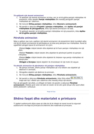 Të aplikosh një skemë animacioni
   1. Të aplikosh një skemë animacioni në disa, por jo në të gjitha pamjet rrëshqitëse në
      prezantim, kliko skedën Pamje rrëshqitëse dhe mandej përzgjidhi pamjet
      rrëshqitëse që i dëshiron.
   2. Në menynë Shfaq pamjen rrëshqitëse, kliko Skemat e animacionit.
   3. Në panelin e detyrave Projekti i pamjes rrëshqitëse, nën Apliko në pamjet
      rrëshqitëse ët përzgjedhura, kliko një skemë animacioni në listë.
   4. Të aplikosh skemën në të gjitha pamjet rrëshqitëse në një prezantim, kliko Apliko
      në të gjitha pamjet rrëshqitëse.


Përshata animacion
Nëse e aplikon ose nuk e aplikon një skemë animacioni në prezantimin tënd mundësh edhe
më tëj të shtosh animacione të përshatatura në disa prej pamjeve tua rrëshqitëse. Mund të
zgjedhësh përgjat tipeve të animacionit në vijim:
       Efektet Futje e bëjnë tekstin dhe objektet që të fusin pamjen rrëshqitëse me një
      efekt.
       Efektet Theksim e bëjnë tekstin dhe objektet të qëndrojnë jashtë në pamjen
      rrëhqitëse.
       Efektet Dalje e bëjnë tekstin dhe objektet të zhduken nga pamja rrëshqitëse në
      ndonjë pikë.
       Shtigjet e lëvizjese bëjnë objektin të zhvendoset në një motiv të veçuar.

Të shtosh animacion të përshtatur në pamjen rrëshqitëse
   1. Në pamje normale, afisho pamje rrëshqitëse që e ka tekstin ose objektet që
      dëshiron t'i animosh.
   2. Përzgjidhe objektin që dëshiron ta animosh.
   3. Në menynë Shfaq pamjen rrëshqitëse, kliko Përshata animacionin.

   4. Në panelin e detyrave Përshata animacionin, kliko Shto efekt                     ,
      trego kah tipi i efektit që e dëshiron dhe mandej shtyp një obcion.
Pasi që përzgjedh një efekt, ai shfaqet në listën në panelin e detyrave Përshtat
animacionin. Efektet janë vënë në listë në rendin në të cilin janë shtuar dhe secili efekt
është plotësisht i artikuluar.

                                          Prapa në krye




Shëno faqet dhe materialet e printuara
Ti japësh auditoriumit diçka sipas së cilës do të të mbajë në mend mund ta sigurosh
auditoriumin me faqe të printuara të shënimit dhe materiale të printuara.
 
