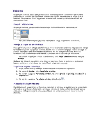 Shënime
Në pamjen normale, secila pamje rrëshqitëse përmban panelin e shënimeve që mund ta
përdorish pak shënime për vetvehten, të ruash në kujtesë informacione të huaja që nuk
dëshiron ti humbasësh ose ti regjistrosh informacionet shtesë që dëshiron t'i ndash me
auditoriumin tënd.

Paneli i shënimeve
Në pamje normale, paneli i shënimeve shfaqet në fund të dritares në PowerPoint.




       Të fusësh shënime për një pamje rrëshqitëse, shtyp në panelin e shënimeve.

Pamja e faqes së shënimeve
Duke përdorur pamjen e faqës së shënimeve, mund të shohësh shënimet në prezantim në një
format të ndryshëm nga pamja normale. Secilët faqe të shënime shgaqin version të vogël të
pamjes rrëshqitëse dhe shënimet të cilat shkojnë me atë pamje rrëshqitëse. Mund të
formatosh faqe të shënimeve dhe mandej ti printosh ato në dorë në një auditorium.
      Të kyqësh në pamjen e faqës së shënimeve, kliko Faqe e shënimeve në menynë
     Pamje.
Shënim Një fotografi ose objekt që e shton në pamjen e faqës së shënimeve shfaqet në
faqen e shënimeve të printuara por nuk shfaqet në pamjen normale.

Të printosh faqe të shënimeve
   1. Hape prezantimin që ka faqet e shënimeve të cilat dëshiron ti printosh.
   2. Në menynë Skedar, kliko Parafisho printim.
   3. Në shiritin e veglave Parafisho printim, në kutinë Ç'farë të printoj, kliko Faqet e
      shënimeve.

   4. Në shiritin e veglave Parafisho printim, kliko Printo    .


Materialet e printuara
Mund të pintosh prezantimin në formën e materialit të printuar që auditoriumi ta përdorë për
referncë në të ardhmen. Materialet e printuara në mënyrë tipike përfshinë më tepër pamje
rrëshqitëse në faqe me vija të pritnuara ashtu që një anëtar auditoriumi mund të marrë
shënime.
 