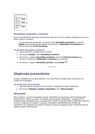 Paraafisho materialin e printuar
Mund të paraafishosh materiale të printuara ashtu që mund ët shohësh saktësisht se si do të
duket versioni i printuar.
      Të paraafishosh materialet e printuara, kliko Paraafisho printimin në menynë
     Skedar, dhe mandej klikoje njëren nga obcionet e Materialeve të printuara në
     menynë kërcyese Ç'farë të printoj.

Të printosh materialet e printuara
   1. Hap prezantimin që dëshiron ta printosh.
   2. Në menynë Skedar, kliko Paraafisho printimin.
   3. Në shiritin e veglave Paraafisho printimin në kutinë Ç'farë të printoj kliko
      obcionin e strukturës Materialet e printuara që e dëshiron.

   4. Në shiritin e veglave Paraafisho printim, kliko Printo     .

                                         Prapa në krye




Shpërnda prezantimin
Pamjet rrëshqitëse të tua janë perfekte. Tani është koha ta shpërndash prezantimin në
auditoriumin përkatës.

Të ekzekutosh një prezantim
   1. Hap prezantimin që dëshiron ta shohësh si shfaqje të pamjes rrëshqitëse.
   2. Në menynë Shfaqje e pamjes rrëshqitëse, kliko Shfaq pamjen.


Minutazhi
Nëse preferon, mund të vendosësh pamjet rrëshqitëse në prezantimin tënd të përparojnë
automatikisht. Duhet ta veçosh minutazhin për çdo pamje rrëshqitëse —sa gjatë do të
shfaqet pamja rrëshqitëse para se prezantimi të kalojë në pamjen tjetër rrëshqitëse. Ndryshe
mund të vendosësh minutazhin e pamjes rrëshqitëse automatikisht ose të bësh që
PowerPoint-i të vednosë minutazhe të bazaura në atë se sa gjatë pamjet rrëshqitëse janë të
afishuara gjatë një përsëritje.
 