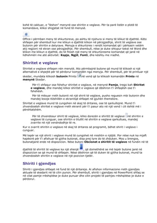 kohë të caktuar, e "lëshon" menynë ose shiritin e veglave. Për ta parë listën e plotë të
komandave, klikoi shigjetat në fund të menysë.



Office-i përmban meny të shkurtoreve, po ashtu të njohura si meny të klikut të djathtë. Këto
shfaqen për shembull kur me klikun e djathtë klikon në përzgjedhje, shirit të veglave ose
butonin për shiritin e detyrave. Menyja e shkurtores i rendit komandat që i përkasin vetëm
atij regjioni në ekran ose përzgjedhje. Për shembull, nëse je duke shtypur tekst në Word dhe
klikon me klikun e djathtë, do të fitosh një meny të shkurtoresme komandat që janë në
lidhshmëri me atë aktivitet: Kopjo, Ngjit, Fonti, dhe kështu me rradhë.


Shiritet e veglave
Shiritet e veglave shfaqen nën menytë. Ato përmbajnë butone që mund të klikosh si një
alternativë e shpejtë për të përdorur komandën nga menyja. Për shembull, për të printuar një
skedar, mundata klikosh butonin Printo        në vend që ta klikosh komandën Printo në
menynë Skedar.
       Për t'i shfaqur ose fshehur shiritet e veglave, në menynë Pamje, trego kah Shiritet
      e veglave, dhe mandej klikoi shiritet e veglave që dëshiron t'i shfaqësh ose t'i
      fshehësh.
       Për të mësuar rreth butonit në një shirit të veglave, pusho reguesin mbi butonin dhe
      mandej lexoje Këshillën e ekranitqë shfaqet në gjuhën themelore.
Shiritet e veglave mund të cungohen në skaj të dritares, ose të qarkullojnë. Mund t'i
zhvendosësh shiritet e veglave rreth ekranit për t'i pasur ato në një vend i cili është më i
përshtatshëm.

       Për të zhvendosur shirit të veglave, kliko dorezën e shiritit të veglave në shiritin e
      veglave të cunguar, ose shiritin e titullit në shiritin e veglave qarkullues, mandej
      zvarrite në një vendndodhje të re.
Kur e zvarrit shiritin e veglave në skaj të dritares së programit, bëhet shirit i veglave i
cunguar.
Më tepër se një shirit i veglave mund të cungohet në rreshtin e njëjtë. Por nëse nuk ka mjaft
hapësirë për t'i afishuar të gjitha butonat, disa prej tyre do të zhduken. Mos u brengos,
butonatjanë ende në dispozicion. Nëse butoni Obcionet e shiritit të veglave në fundin në të

djathtë të shiritit të veglave ka një shenjë , që domethënë se më tepër butone janë në
dispozicion se që mund të shfaqen. Nëse dëshiron që të duken të gjitha butonat, mund ta
zhvendosësh shiritin e veglave në një pozicion tjetër.


Shiriti i gjendjes
Shiriti i gjendjes shfaqet në fund të një dritareje. Ai afishon informacione rreth gjendjes
aktuale të skedarit në të cilin punon. Për shembull, shiriti i gjendjes në PowerPoint shfaq se
në cilat pamje rrëshqitëse je duke punuar dhe cilin projekt të pamjes rrëshqitëse je duke e
përdorur.
 