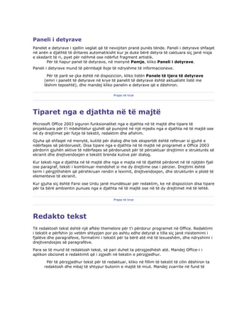 Paneli i detyrave
Panelet e detyrave i sjellin veglat që të nevojiten pranë punës tënde. Paneli i detyrave shfaqet
në anën e djathtë të dritares automatikisht kur je duke bërë detyra të caktuara siç janë nisja
e skedarit të ri, pyet për ndihmë ose ndërfut fragment artistik.
       Për të hapur panel të detyrave, në menynë Pamje, kliko Paneli i detyrave.
Paneli i detyrave mund të përmbajë lloje të ndryshme të informacioneve.
        Për të parë se çka është në dispozicion, kliko listën Panele të tjera të detyrave
      (emri i panelit të detyrave në krye të panelit të detyrave është aktualisht listë me
      lëshim teposhtë), dhe mandej kliko panelin e detyrave që e dëshiron.

                                            Prapa në krye




Tiparet nga e djathta në të majtë
Microsoft Office 2003 siguron funksionalitet nga e djathta në të majtë dhe tipare të
projektuara për t'i mbështetur gjuhët që punojnë në një mjedis nga e djathta në të majtë ose
në dy drejtimet për futje të tekstit, redaktim dhe afishim.
Gjuha që shfaqet në menytë, kutitë për dialog dhe tek ekspertët është referuar si gjuhë e
ndërfaqes së përdoruesit. Disa tipare nga e djathta në të majtë në programet e Office 2003
përdorin gjuhën aktive të ndërfaqes së përdoruesit për të përcaktuar drejtimin e strukturës së
ekranit dhe drejtvendosjen e tekstit brenda kutive për dialog.
Kur teksti nga e djathta në të majtë dhe nga e majta në të djathtë përdoret në të njëjtën fjali
ose paragraf, teksti i kombinuar mendohet si me dy drejtime ose i përzier. Drejtimi është
term i përgjithshëm që përshkruan rendin e leximit, drejtvendosjen, dhe strukturën e plotë të
elementeve të ekranit.
Kur gjuha siç është Farsi ose Urdu janë mundësuar për redaktim, ke në dispozicion disa tipare
për ta bërë ambientin punues nga e djathta në të majtë ose në të dy drejtimet më të lehtë.

                                            Prapa në krye




Redakto tekst
Të redaktosh tekst është një aftësi themelore për t'i përdorur programet në Office. Redaktimi
i tekstit e përfshin jo vetëm shtypjen por po ashtu edhe detyrat e tilla siç janë risistemimi i
fjalëve dhe paragrafeve, formatimi i tekstit për ta bërë atë më të lexueshëm, dhe ndryshimi i
drejtvendosjes së paragrafëve.
Para se të mund të redaktosh tekst, së pari duhet ta përzgjedhësh atë. Mandej Office-i i
aplikon obcionet e redaktimit që i zgjedh në tekstin e përzgjedhur.
       Për të përzgjedhur tekst për të redaktuar, kliko në fillim të tekstit të cilin dëshiron ta
      redaktosh dhe mbaj të shtypur butonin e majtë të miut. Mandej zvarrite në fund të
 